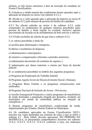 mínimo, os três meses anteriores à data de inscrição do estudante no
Exame Classificatório;
II. Calcula-se a média mensal dos rendimentos brutos apurados após a
aplicação do disposto no inciso I do subitem 4.5.2; e
III. Divide-se o valor apurado após a aplicação do disposto no inciso II
do subitem 4.5.2 pelo número de pessoas da família do candidato.
4.5.3 No cálculo referido no inciso I do subitem 4.5.2, serão
computados os rendimentos de qualquer natureza percebidos pelas
pessoas da família, a título regular ou eventual, inclusive aqueles
provenientes de locação ou de arrendamento de bens móveis e imóveis.
4.5.4 Estão excluídos do cálculo de que trata o subitem 4.5.2:
I. os valores percebidos a título de:
a) auxílios para alimentação e transporte;
b) diárias e reembolsos de despesas;
c) adiantamentos e antecipações;
d) estornos e compensações referentes a períodos anteriores;
e) indenizações decorrentes de contratos de seguros; e
f) indenizações por danos materiais e morais por força de decisão
judicial.
II. os rendimentos percebidos no âmbito dos seguintes programas:
a) Programa de Erradicação do Trabalho Infantil;
b) Programa Agente Jovem de Desenvolvimento Social e Humano;
c) Programa Bolsa Família e os programas remanescentes nele
unificados;
d) Programa Nacional de Inclusão do Jovem - Pró-Jovem;
e) Auxílio Emergencial Financeiro e outros programas de transferência
de renda destinados a população atingida por desastres, residente em
municípios em estado de calamidade pública ou situação de
emergência; e
f) Demais programas de transferência condicionada de renda,
implementados por Estados, Distrito Federal ou Municípios.
4.6 Os candidatos aprovados no Exame Classificatório 2022/1,
inscritos nas vagas destinadas aos sistemas de cotas, a que se refere o
subitem 4.1 deste Edital, deverão apresentar, NO PERÍODO DA
MATRÍCULA, os documentos comprobatórios descritos nos subitens
15.4.2; 15.4.2.2, 15.4.2.3; 15.4.2.4, conforme o caso, nos endereços
 