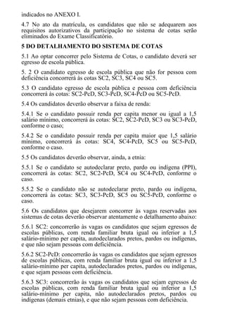indicados no ANEXO I.
4.7 No ato da matrícula, os candidatos que não se adequarem aos
requisitos autorizativos da participação no sistema de cotas serão
eliminados do Exame Classificatório.
5 DO DETALHAMENTO DO SISTEMA DE COTAS
5.1 Ao optar concorrer pelo Sistema de Cotas, o candidato deverá ser
egresso de escola pública.
5. 2 O candidato egresso de escola pública que não for pessoa com
deficiência concorrerá às cotas SC2, SC3, SC4 ou SC5.
5.3 O candidato egresso de escola pública e pessoa com deficiência
concorrerá às cotas: SC2-PcD, SC3-PcD, SC4-PcD ou SC5-PcD.
5.4 Os candidatos deverão observar a faixa de renda:
5.4.1 Se o candidato possuir renda per capita menor ou igual a 1,5
salário mínimo, concorrerá às cotas: SC2, SC2-PcD, SC3 ou SC3-PcD,
conforme o caso;
5.4.2 Se o candidato possuir renda per capita maior que 1,5 salário
mínimo, concorrerá às cotas: SC4, SC4-PcD, SC5 ou SC5-PcD,
conforme o caso.
5.5 Os candidatos deverão observar, ainda, a etnia:
5.5.1 Se o candidato se autodeclarar preto, pardo ou indígena (PPI),
concorrerá às cotas: SC2, SC2-PcD, SC4 ou SC4-PcD, conforme o
caso.
5.5.2 Se o candidato não se autodeclarar preto, pardo ou indígena,
concorrerá às cotas: SC3, SC3-PcD, SC5 ou SC5-PcD, conforme o
caso.
5.6 Os candidatos que desejarem concorrer às vagas reservadas aos
sistemas de cotas deverão observar atentamente o detalhamento abaixo:
5.6.1 SC2: concorrerão às vagas os candidatos que sejam egressos de
escolas públicas, com renda familiar bruta igual ou inferior a 1,5
salário-mínimo per capita, autodeclarados pretos, pardos ou indígenas,
e que não sejam pessoas com deficiência.
5.6.2 SC2-PcD: concorrerão às vagas os candidatos que sejam egressos
de escolas públicas, com renda familiar bruta igual ou inferior a 1,5
salário-mínimo per capita, autodeclarados pretos, pardos ou indígenas,
e que sejam pessoas com deficiência.
5.6.3 SC3: concorrerão às vagas os candidatos que sejam egressos de
escolas públicas, com renda familiar bruta igual ou inferior a 1,5
salário-mínimo per capita, não autodeclarados pretos, pardos ou
indígenas (demais etnias), e que não sejam pessoas com deficiência.
 