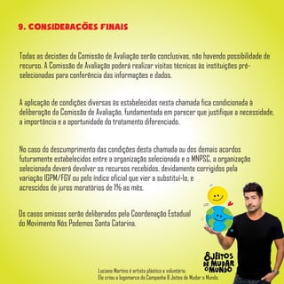 Todas as decisões da Comissão de Avaliação serão conclusivas, não havendo possibilidade de
recurso. A Comissão de Avaliação poderá realizar visitas técnicas às instituições pré-
selecionadas para conferência das informações e dados.
9. Consideracoes finais
A aplicação de condições diversas às estabelecidas nesta chamada fica condicionada à
deliberação da Comissão de Avaliação, fundamentada em parecer que justifique a necessidade,
a importância e a oportunidade do tratamento diferenciado.
No caso do descumprimento das condições desta chamada ou dos demais acordos
futuramente estabelecidos entre a organização selecionada e o MNPSC, a organização
selecionada deverá devolver os recursos recebidos, devidamente corrigidos pela
variação IGPM/FGV ou pelo índice oficial que vier a substituí-lo, e
acrescidos de juros moratórios de 1% ao mês.
Os casos omissos serão deliberados pela Coordenação Estadual
do Movimento Nós Podemos Santa Catarina.
Luciano Martins é artista plástico e voluntário.
Ele criou a logomarca da Campanha 8 Jeitos de Mudar o Mundo.
 