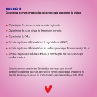 anexo ii
Documentos a serem apresentados pela organização proponente de projeto
Cópia simples do contrato ou estatuto social registrado;
Cópia simples da ata de eleição da diretoria em exercício;
Cópia simples do CNPJ;
Certidão negativa de débitos relativos à seguridade social (INSS);
Certidão negativa de débitos relativos ao fundo de garantia por tempo de serviço (FGTS);
Certidões negativas de débitos de tributos e contribuições nas esferas municipal,
estadual e federal.
Estes documentos deverão ser digitalizados e enviados para o e-mail
contato@nospodemos-sc.org.br, constando o nome da organização proponente no
assunto da mensagem, dentro do prazo de inscrição estabelecido por este edital.
 