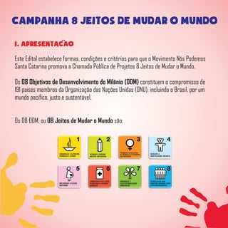 CAMPANHA 8 JEITOS DE MUDAR O MUNDO
1. APRESENTACAO
Este Edital estabelece formas, condições e critérios para que o Movimento Nós Podemos
Santa Catarina promova a Chamada Pública de Projetos 8 Jeitos de Mudar o Mundo.
Os 08 Objetivos de Desenvolvimento do Milênio (ODM) constituem o compromisso de
191 países membros da Organização das Nações Unidas (ONU), incluindo o Brasil, por um
mundo pacífico, justo e sustentável.
Os 08 ODM, ou 08 Jeitos de Mudar o Mundo são:
 