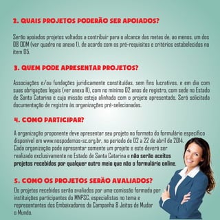 2. QUAIS PROJETOS PODERAO SER APOIADOS?
Serão apoiados projetos voltados a contribuir para o alcance das metas de, ao menos, um dos
08 ODM (ver quadro no anexo 1). de acordo com os pré-requisitos e critérios estabelecidos no
item 05.
3. QUEM PODE APRESENTAR PROJETOS?
Associações e/ou fundações juridicamente constituídas, sem fins lucrativos, e em dia com
suas obrigações legais (ver anexo II), com no mínimo 02 anos de registro, com sede no Estado
de Santa Catarina e cuja missão esteja alinhada com o projeto apresentado. Será solicitada
documentação de registro às organizações pré-selecionadas.
4. COMO PARTICIPAR?
A organização proponente deve apresentar seu projeto no formato do formulário específico
disponível em www.nospodemos-sc.org.br, no período de 02 a 22 de abril de 2014.
Cada organização pode apresentar somente um projeto e este deverá ser
realizado exclusivamente no Estado de Santa Catarina e não serão aceitos
projetos recebidos por qualquer outro meio que não o formulário online.
5. COMO OS PROJETOS SERAO AVALIADOS?
Os projetos recebidos serão avaliados por uma comissão formada por
instituições participantes do MNPSC, especialistas no tema e
representantes dos Embaixadores da Campanha 8 Jeitos de Mudar
o Mundo.
 