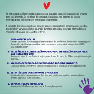 As instituições que fazem parte da comissão de avaliação não poderão apresentar projetos
para esta chamada. Os membros da comissão de avaliação não poderão ter vínculo
empregatício ou voluntário com instituições selecionadas.
A comissão de avaliação analisará somente projetos apresentados no formulário específico
disponível em www.nospodemos-sc.org.br durante o período de inscrição informado nesta
chamada e observará os seguintes critérios:
I. Abrangencia Social
Análise e justificativa da realidade social e caracterização dos beneficiários demonstrando interesse público.
(Para análise e justificativa da realidade social, recomenda-se o uso dos indicadores do Portal ODM -
www.portalodm.com.br)
II. Relevancia e contribuicao do projeto em relacao ao alcance
das metas dos ODM
Apresentar a forma de contribuição do projeto para o alcance das metas dos ODM no município de realização
do projeto.
III. Viabilidade tecnica de execucao do projeto proposto;
Capacidade técnica, administrativa e operacional de execução do projeto pela organização proponente.
IV. Estrategia de continuidade e parcerias
Identificação das formas de manutenção do projeto após a vigência do convênio e apresentação dos
formatos e parcerias com a comunidade.
V. Expectativa de resultados
Apresentar os indicadores esperados a partir da execução do projeto.
 