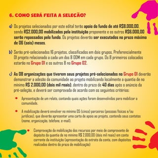 As 08 organizações que tiverem seus projetos pré-selecionados no deverãoGrupo 01
demonstrar a adesão da comunidade ao projeto mobilizando localmente a quantia de no
mínimo R$ 2.000,00 (dois mil reais), dentro do prazo de 40 dias após o anúncio da
pré-seleção, e deverá ser comprovada de acordo com os seguintes critérios:
a)
Serão pré-selecionados 16 projetos, classificados em dois grupos. Preferencialmente
01 projeto relacionado a cada um dos 8 ODM em cada grupo. Os 8 primeiros colocados
estarão no e os outros 8 noGrupo 01 Grupo 02.
b)
c)
6. COMO sera feita a SElecAO?
Apresentação de um relato, contando quais ações foram desenvolvidas para mobilizar a
comunidade.
A mobilização deverá envolver no mínimo 05 (cinco) parceiros (pessoas físicas e/ou
jurídicas), que deverão apresentar uma carta de apoio ao projeto, contendo seus contatos
(nome, organização, telefone, e-mail).
Comprovação da mobilização dos recursos por meio de comprovante de
depósito da quantia de no mínimo R$ 2.000,00 (dois mil reais) em conta
corrente da instituição (apresentação do extrato da conta, com depósitos
realizados dentro do prazo de mobilização)
Os projetos selecionados por este edital terão apoio do fundo de até R$8.000,00,
sendo R$2.000,00 mobilizados pela instituição proponente e os outros R$6.000,00
serão repassados pelo fundo. Os projetos deverão ser executados no prazo máximo
de 06 (seis) meses.
 
