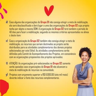 d) Caso alguma das organizações do não consiga atingir a meta de mobilização,Grupo 01
ela será desclassificada e dará lugar a uma das organizações do cujo projetoGrupo 02
tenha por objeto o mesmo ODM. A organização do terá também o período deGrupo 02
40 dias para fazer a mobilização, seguindo os mesmos critérios apresentados na alínea
c deste item:
g) Projetos com orçamento superior a R$ 8.000,00 (oito mil reais)
deverão indicar a fonte dos recursos complementares.
e) Caso a organização do também não consiga atingir a meta deGrupo 02
mobilização, os recursos que seriam destinados ao projeto serão
distribuídos para as atividades complementares dos demais projetos
selecionados por este Edital. As atividades complementares serão
definidas pelo Comitê de Acompanhamento dos Projetos, em consonância
com as organizações proponentes dos projetos aprovados;
f) ATENÇÃO: As organizações pré-selecionadas no somenteGrupo 02
serão apoiadas caso organizações do não alcancem aGrupo 01
meta de mobilização de recursos na comunidade;
 