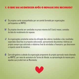7. o que vai acontecer apos o repasse dos recursos?
Os projetos serão acompanhados por um comitê formado por organizações
participantes no MNPSC;
Os projetos deverão ser concluídos no prazo máximo de 6 (seis) meses, contados
da data do recebimento do repasse;
As organizações prestarão contas da utilização dos valores recebidos e dos resultados
esperados descritos na proposta selecionada, apresentando documentos relativos ao
projeto sempre que solicitado e relatórios final de atividades e financeiro, que descrevem
o impacto social da iniciativa;
Será obrigatória a adesão da organização proponente de projeto aprovado nesta chamada
ao MNPSC, por meio de assinatura de Termo de Adesão, ou apresentação do mesmo para
aquelas que já aderiram ao Movimento;
a)
b)
c)
d)
 