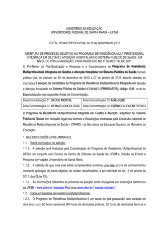 MINISTÉRIO DA EDUCAÇÃO
                          UNIVERSIDADE FEDERAL DE SANTA MARIA – UFSM


                        EDITAL Nº 045/PRPGP/UFSM, de 15 de dezembro de 2010


 ABERTURA DE PROCESSO SELETIVO NO PROGRAMA DE RESIDÊNCIA MULTIPROFISSIONAL
  INTEGRADA EM GESTÃO E ATENÇÃO HOSPITALAR NO SISTEMA PÚBLICO DE SAÚDE, EM
          NÍVEL DE PÓS-GRADUAÇÃO, PARA INGRESSO NO 1º SEMESTRE DE 2011
O Pró-Reitor de Pós-Graduação e Pesquisa e a Coordenadora do Prrogrrama de Resiidênciia
                                                             P og ama de Res dênc a
Mullttiiprroffiissiionall IInttegrrada em Gesttão e Attenção Hospiittallarr no Siisttema Públliico de Saúde tornam
Mu p o ss ona n eg ada em Ges ão e A enção Hosp a a no S s ema Púb co de Saúde
público que, no período de 20 de dezembro de 2010 a 07 de janeiro de 2011 estarão abertas as
inscrições à selleção de candiidattos ao Prrogrrama de Resiidênciia Mullttiiprroffiissiionall IInttegrrada em Gestão
           à se eção de cand da os ao P og ama de Res dênc a Mu p o ss ona n eg ada em
e Atenção Hospitalar no Siisttema Públliico de Saúde /UFSM/MEC ((PRMIIGASPS)),, códiigo 1044 , nível de
                        S s ema Púb co de Saúde                  PRM GASPS cód go 1044
Especialização, nas seguintes Áreas de Concentração:.
Área Concentração 01: SAÚDE MENTAL                       Área Concentração 03: MÃE-BEBÊ
Área Concentração 02: HEMATO-ONCOLOGIA Área Concentração 04: CRÔNICO-DEGENERATIVO

O Prrogrrama de Resiidênciia Mullttiiprroffiissiionall IInttegrrada em Gesttão e Attenção Hospiittallarr no Siisttema
  P og ama de Res dênc a Mu p o ss ona n eg ada em Ges ão e A enção Hosp a a no S s ema
Públliico de Saúde tem respaldo legal nas Normas e Resoluções emanadas pela Comissão Nacional de
Púb co de Saúde
Residência Multiprofissional de Saúde – CNRMS - da Secretaria de Educação Superior do Ministério da
Educação.

1. DAS DISPOSIÇÕES PRELIMINARES
1.1. Sobre o processo de seleção:
1.1.1. A seleção será realizada pela Coordenação do Programa de Residência Multiprofissional da
UFSM, em conjunto com Cursos do Centro de Ciências da Saúde da UFSM e Direção de Ensino e
Pesquisa do Hospital Universitário de Santa Maria;
1.1.2. A seleção de que trata este edital compreenderá somente uma fase: prova de conhecimentos
mediante aplicação de prova objetiva, de caráter classificatório, a ser realizada no dia 17 de janeiro de
2011, das 08 às 13h;
1.1.3. As informações referentes ao processo de seleção serão divulgadas em endereços eletrônicos
da UFSM - www.ufsm.br (Inscrição Pós) e/ou www.ufsm.br (“sessão notícias”).
1.2. Sobre o Programa de Residência Multiprofissional:
1.2.1. O Programa de Residência Multiprofissional é um curso de pós-graduação com duração de
dois anos, com 60 horas semanais (40 horas de atividades práticas, 20 horas de atividades teóricas e
 