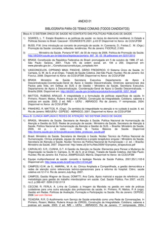 ANEXO 01

                    BIBLIOGRAFIA PARA OS TEMAS COMUNS (TODOS CANDIDATOS)
Bloco A: O SISTEMA ÚNICO DE SAÚDE NO CONTEXTO DAS POLÍTICAS PÚBLICAS DE SAÚDE
1)   SOARES, L. T. Estado Brasileiro e as políticas de saúde: os riscos do desmonte neoliberal. In Estado e
     Políticas Sociais no Brasil. Cascavel : EDUNIOESTE,2001, p.43-57.Disponível no Xerox do CCS/UFSM
2)   BUSS, P.M. Uma introdução ao conceito de promoção de saúde. In: Czeresnia, D.; Freitas,C . M. (Orgs.)
     Promoção da Saúde: conceitos, reflexões, tendências. Rio de Janeiro: FIOCRUZ, 2 003.
3)   _______. Ministério da Saúde. Portaria Nº 687, de 30 de março de 2006. Política de Promoção da Saúde.
     http://dtr2004.saude.gov.br/dab/docs/legislacao/portaria_687_30_03_06.pdfacesso em 02/01/2010
4)   BRASIl. Constituição da República Federativa do Brasil: promulgada em 5 de outubro de 1988. 27 ed.-
     São Paulo: Saraiva, 2001. Título VIII, da ordem social, art. 194 a 200. Disponível em:
     www.planalto.gov.br/.../Constituicao/constituiçao_compilado.htm
5)   VASCONCELOS, CIPRIANO MAIA; PASCHE, DÁRIO FREDERICO. O Sistema Único de Saúde. In:
     Campos, G. W. de S. et al (Orgs). Tratado de Saúde Coletiva. 2ed São Paulo: Hucitec; Rio de Janeiro: Ed.
     Fiocruz, 2008. Disponível no Xerox do CCS/UFSM. Disponível no Xerox do CCS/UFSM
6)   BRASIl.     Ministério    da    Saúde.      Secretaria   Executiva.     Departamento      de   Apoio à
     Descentralização.Coordenação-Geral de Apoio à Gestão Descentralizada. Diretrizes operacionais dos
     Pactos pela Vida, em Defesa do SUS e de Gestão / Ministério da Saúde, Secretaria Executiva,
     Departamento de Apoio à Descentralização. Coordenação-Geral de Apoio à Gestão Descentralizada. –
     Brasília:2006. Disponível em: http://dtr2001.saude.gov.br/editora/produtos/livros/pdf/06_0257_M.pdf
7)   MATTOS, RUBENS ARAUJO. A integralidade e a formulação de políticas específicas de saúde. In
     Pinheiro, Roseni; Mattos, Rubens Araujo de (ORGS). Construção da Integralidade. Cotidiano, saberes e
     praticas em saúde. 2003. 2 ed. IMS – UERJ . ABRASCO. Rio de Janeiro, 1ª reimpressão, 2004.
     Disponível no Xerox do CCS/UFSM
8)   PINHEIRO, R. MATTOS, R. (Orgs) Os sentidos da integralidade na atenção e no cuidado à saúde. 6. ed.
     Rio de Janeiro: IMS/UERJ - CEPESC - ABRASCO, 2001. Disponível no Xerox do CCS/UFSM
Bloco B: CLINICA AMPLIADA E REDES DE ATENÇÃO NO SISTEMA ÚNICO DE SAÚDE
1)   BRASIL. Ministério da Saúde. Secretaria de Atenção à Saúde. Política Nacional de Humanização da
     Atenção e Gestão do SUS. Redes de produção de saúde / Ministério da Saúde, Secretaria de Atenção à
     Saúde, Política Nacional de Humanização da Atenção e Gestão do SUS. – Brasília: Ministério da Saúde,
     2009.     44   p.   :  il.   color.   –   (Série   B.  Textos   Básicos de      Saúde.     Disponível
     http://bvsms.saude.gov.br/bvs/publicacoes/redes_producao_saude.pdf
2)   Brasil. Ministério da Saúde. Secretaria de Atenção à Saúde. Núcleo Técnico da Política Nacional de
     Humanização. Clínica ampliada, equipe de referência e projeto terapêutico singular / Ministério da Saúde,
     Secretaria de Atenção à Saúde, Núcleo Técnico da Política Nacional de Humanização – 2. ed. – Brasília:
     Ministério da Saúde, 2007. Disponível: http://www.ufjf.br/hu/files/2009/10/projetos_terapeuticos.pdf
3)   CARVALHO, S.R.; CUNHA, G.T. A Gestão da Atenção na Saúde: Elementos para Pensar a Mudança da
     Organização na Saúde In: Campos, G. W. de S. et al (Orgs). Tratado de Saúde Coletiva. 2ed São Paulo:
     Hucitec; Rio de Janeiro: Ed. Fiocruz, 2008PEDUZZI, Marina. Disponível no Xerox do CCS/UFSM
4)   Equipe multiprofissional de saúde: conceito e tipologia Revista de Saúde Publica, 2001;35(1):103-9
     Disponível em: http://www.scielo.br/pdf/rsp/v35n1/4144.pdf
5)   CAMPOS,1G.W. de S.; AMARAL, M. A. do. Clínica Ampliada e Compartilhada, a gestão democrática e
     redes de atenção como referenciais teórico-operacionais para a reforma do hospital. Ciênc. saúde
     coletiva vol.12 nº.4. Rio de Janeiro July/Aug. 2007.
6)   CAMPOS, Gastão Wagner de Sousa; DOMITTI, Ana Carla. Apoio matricial e equipe de referência: uma
     metodologia para gestão do trabalho interdisciplinar em saúde. Cad. Saúde Pública, Fev 2007, vol.23,
     no.2, p.399-407. ISSN 0102-311X
7)   CECCIM, R; FERLA, A. Linha de Cuidado: a Imagem da Mandala na gestão em rede de práticas
     cuidadoras para uma outra educação dos profissionais da saúde. In: Pinheiro, R; Mattos, R A (orgs).
     Gestão em Redes. Políticas de Avaliação, Formação e Participação na Saúde. Rio de Janeiro: CEPESC,
     2006 (ver com Denise
8)   TEIXEIRA, R.R. O Acolhimento num Serviço de Saúde entendido como uma Rede de Conversações. In
     Pinheiro, Roseni; Mattos, Rubens Araujo de (ORGS). Construção da Integralidade. Cotidiano, saberes e
     praticas em saúde. 2003. 2 ed. IMS – UERJ . ABRASCO. Rio de Janeiro, 1ª reimpressão, 2004.
 