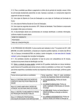 5.1.2. Para o candidato que efetuar o pagamento no último dia do período de inscrição, anexar a ficha
de pré-inscrição devidamente preenchida via web, impressa e assinada, e o comprovante original de
pagamento da taxa de inscrição;
5.2. Uma cópia do Diploma do Curso de Graduação ou uma cópia do Certificado de Conclusão do
Curso;
5.3. Uma cópia do Histórico Escolar do Curso de Graduação;
5.4. Uma cópia dos seguintes documentos: CPF, Cédula de Identidade, Título Eleitoral e comprovante
de quitação militar (para os homens).
5.5. A documentação deverá ser acondicionada em envelope identificado e contendo informações,
conforme modelo do quadro abaixo.
 NOME DO CANDIDATO:.........................................................................................................................
 PROFISSÃO:..........................................................................................................................................
 ÁREA DE CONCENTRAÇÃO:................................................................................................................


6. DO PROCESSO DE SELEÇÃO: A prova escrita será realizada no dia 17 de janeiro de 2011, com
                                                                                        co m
peso dez , de caráter classificatório, composta por cinqüenta questões objetivas, no horário das 08h às
p e so d e z
13h, no Campus Universitário/UFSM, em prédios a serem divulgados, no site www.ufsm.br (“sessão
notícias”), junto a divulgação das inscrições homologadas;
6.1.1. Os candidatos deverão se apresentar no local da prova com antecedência de 30 minutos,
munidos de documento oficial de identificação com foto.
6.2. Sobre o conteúdo da prova escrita: constará de 50 questões distribuídas em blocos temáticos:
quatro blocos de 40 questões para temas comuns a todos os candidatos e um bloco com 10 questões
para temas específicos a candidatos inscritos nas respectivas Áreas de concentração, conforme quadro
a seguir:
Temas comuns (para todos os candidatos)                                      Temas específicos - Bloco E: (para candidatos
                                                                             inscritos nas respectivas Áreas de Concentração
Bloco A: O SISTEMA ÚNICO DE SAÚDE NO                                         • A.C.SAÚDE MENTAL: Política de Saúde
CONTEXTO DAS POLÍTICAS PÚBLICAS DE                                             Mental
SAÚDE
                                                                             • A.C.HEMATO-ONCOLOGIA: Política de
Bloco B: CLINICA AMPLIADA E REDES DE                                           saúde, Legislação e Intervenções em Hemato-
ATENÇÃO NO SISTEMA ÚNICO DE SAÚDE                                              Oncologia
                                                                             • A.C.MÃE-BEBE: Política de Saúde Materno-
Bloco C: GESTÃO, PLANEJAMENTO E REDES                                          Infantil com ênfase na Atenção ao Binômio
DE PRODUÇÃO EM SAÚDE PÚBLICA                                                   Mãe-bebê
Bloco D: FORMAÇÃO PROFISSIONAL,                                              • A.C.CRÔNICO-DEGENERATIVO: Política de
EDUCAÇÃO EM SAÚDE E EM SERVIÇO NUM                                             Saúde ao Adulto com ênfase na Atenção ao
 