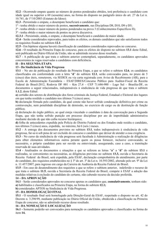 12.2 - Ocorrendo empate quanto ao número de pontos ponderados obtidos, terá preferência o candidato com
idade igual ou superior a 60 (sessenta) anos, na forma do disposto no parágrafo único do art. 27 da Lei n.
10.741, de 1º/10/2003 (Estatuto do Idoso).
12.3 - Persistindo o empate, o desempate beneficiará o candidato que:
1º - tenha obtido o maior número de pontos, sucessivamente, nas Disciplinas D8, D10, D9 e D5;
2º - tenha obtido o maior número de pontos ponderados na prova 3 (Conhecimentos Específicos II);
3º - tenha obtido o maior número de pontos na prova discursiva.
12.3.1 - Persistindo, ainda, o empate, o desempate beneficiará o candidato de maior idade.
12.4 - Serão considerados reprovados, para todos os efeitos, os demais candidatos que não satisfizerem todos
os requisitos fixados no subitem 12.1.
12.5 - Em hipótese alguma haverá classificação de candidatos considerados reprovados no concurso.
12.6 - O resultado da Primeira Etapa do concurso, para os efeitos do disposto no subitem 13.1 deste Edital,
será publicado no Diário Oficial da União, não se admitindo recurso desse resultado.
12.7 - A publicação de que trata o subitem anterior contemplará, separadamente, os candidatos aprovados
concorrentes às vagas reservadas a candidatos com deficiência.
II – DA SEGUNDA ETAPA
13 - Da Sindicância de Vida Pregressa
13.1 – No ato de publicação do resultado da Primeira Etapa, a que se refere o subitem 12.6, os candidatos
classificados em conformidade com a letra “d” do subitem 12.1, serão convocados para, no prazo de 5
(cinco) dias úteis, remeterem, via SEDEX ou via carta registrada com Aviso de Recebimento (AR), para a
Escola de Administração Fazendária – ESAF/DIRES/Concurso Público para Auditor-Fiscal da Receita
Federal do Brasil-2012, Rodovia DF 001 – Km 27,4 – CEP 71.686-900 – Lago Sul – Brasília-DF, os
documentos a seguir relacionados, indispensáveis à sindicância de vida pregressa de que trata o subitem
1.1.2, deste Edital:
a) certidão dos setores de distribuição dos foros criminais da Justiça Federal, Estadual e Eleitoral dos lugares
em que tenha residido o candidato nos últimos 5 (cinco) anos;
b) declaração firmada pelo candidato, da qual conste não haver sofrido condenação definitiva por crime ou
contravenção, nem penalidade disciplinar de demissão, no exercício de cargo ou de destituição de função
pública;
c) declaração do órgão público, ao qual esteja vinculado o candidato à data da convocação para a Segunda
Etapa, que não tenha sofrido punição em processo disciplinar por ato de improbidade administrativa
mediante decisão de que não caiba recurso hierárquico;
d) folha de antecedentes expedida pela Polícia do Distrito Federal ou dos Estados onde residiu o candidato,
nos últimos 5 (cinco) anos, expedida, no máximo, há 6 (seis ) meses.
13.2 - A entrega dos documentos previstos no subitem 13.1, todos indispensáveis à sindicância de vida
pregressa, far-se-á sob pena de ser excluído do concurso o candidato que deixar de atender a essa exigência.
13.3 - No curso da sindicância de vida pregressa será facultada à Administração a realização de diligências
para obter elementos informativos outros perante quem os possa fornecer, inclusive convocando, se
necessário, o próprio candidato para ser ouvido ou entrevistado, assegurando, caso a caso, a tramitação
reservada de suas atividades.
13.4 - Analisados os documentos e situações a que se referem as letras “a” a “d” do subitem 13.1 e
realizadas, se convenientes ou necessárias, as diligências previstas no subitem 13.3, ouvida a Secretaria da
Receita Federal do Brasil, será expedida, pela ESAF, declaração comprobatória do atendimento, por parte
do candidato, dos requisitos estabelecidos no § 3º do art. 3º da Lei n. 10.593/2002, alterado pelo art. 9º da Lei
n. 11.457/2007, para ingresso em cargo da Carreira de Auditoria da Receita Federal do Brasil.
13.5 - Em caso de desatendimento dos requisitos a que se refere o subitem anterior, indeferido o recurso de
que trata o subitem 11.5, ouvida a Secretaria da Receita Federal do Brasil, compete à ESAF a adoção das
medidas relativas à exclusão do candidato do certame, não cabendo recurso da decisão proferida.
14 – DA APROVAÇÃO
14.1 - Serão considerados aprovados no concurso apenas os candidatos que, cumulativamente, tenham sido:
a) habilitados e classificados na Primeira Etapa, na forma do subitem 12.1;
b) considerados APTOS na Sindicância de Vida Pregressa.
15 - DA HOMOLOGAÇÃO FINAL
15.1 - O resultado final será homologado pela Direção-Geral da ESAF, respeitado o disposto no art. 42 do
Decreto n. 3.298/99, mediante publicação no Diário Oficial da União, obedecida a classificação na Primeira
Etapa do concurso, não se admitindo recurso desse resultado.
16 - DA NOMEAÇÃO E LOCALIZAÇÃO
16.1 - Somente poderão ser convocados para nomeação os candidatos aprovados e classificados na forma do
item 14.



                                                                                                               10
 