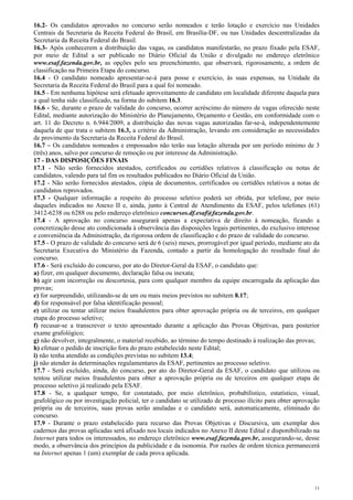 16.2- Os candidatos aprovados no concurso serão nomeados e terão lotação e exercício nas Unidades
Centrais da Secretaria da Receita Federal do Brasil, em Brasília-DF, ou nas Unidades descentralizadas da
Secretaria da Receita Federal do Brasil.
16.3- Após conhecerem a distribuição das vagas, os candidatos manifestarão, no prazo fixado pela ESAF,
por meio de Edital a ser publicado no Diário Oficial da União e divulgado no endereço eletrônico
www.esaf.fazenda.gov.br, as opções pelo seu preenchimento, que observará, rigorosamente, a ordem de
classificação na Primeira Etapa do concurso.
16.4 - O candidato nomeado apresentar-se-á para posse e exercício, às suas expensas, na Unidade da
Secretaria da Receita Federal do Brasil para a qual foi nomeado.
16.5 - Em nenhuma hipótese será efetuado aproveitamento de candidato em localidade diferente daquela para
a qual tenha sido classificado, na forma do subitem 16.3.
16.6 - Se, durante o prazo de validade do concurso, ocorrer acréscimo do número de vagas oferecido neste
Edital, mediante autorização do Ministério do Planejamento, Orçamento e Gestão, em conformidade com o
art. 11 do Decreto n. 6.944/2009, a distribuição das novas vagas autorizadas far-se-á, independentemente
daquela de que trata o subitem 16.3, a critério da Administração, levando em consideração as necessidades
de provimento da Secretaria da Receita Federal do Brasil.
16.7 – Os candidatos nomeados e empossados não terão sua lotação alterada por um período mínimo de 3
(três) anos, salvo por concurso de remoção ou por interesse da Administração.
17 - DAS DISPOSIÇÕES FINAIS
17.1 - Não serão fornecidos atestados, certificados ou certidões relativos à classificação ou notas de
candidatos, valendo para tal fim os resultados publicados no Diário Oficial da União.
17.2 - Não serão fornecidos atestados, cópia de documentos, certificados ou certidões relativos a notas de
candidatos reprovados.
17.3 - Qualquer informação a respeito do processo seletivo poderá ser obtida, por telefone, por meio
daqueles indicados no Anexo II e, ainda, junto à Central de Atendimento da ESAF, pelos telefones (61)
3412-6238 ou 6288 ou pelo endereço eletrônico concursos.df.esaf@fazenda.gov.br.
17.4 - A aprovação no concurso assegurará apenas a expectativa de direito à nomeação, ficando a
concretização desse ato condicionada à observância das disposições legais pertinentes, do exclusivo interesse
e conveniência da Administração, da rigorosa ordem de classificação e do prazo de validade do concurso.
17.5 - O prazo de validade do concurso será de 6 (seis) meses, prorrogável por igual período, mediante ato da
Secretaria Executiva do Ministério da Fazenda, contado a partir da homologação do resultado final do
concurso.
17.6 - Será excluído do concurso, por ato do Diretor-Geral da ESAF, o candidato que:
a) fizer, em qualquer documento, declaração falsa ou inexata;
b) agir com incorreção ou descortesia, para com qualquer membro da equipe encarregada da aplicação das
provas;
c) for surpreendido, utilizando-se de um ou mais meios previstos no subitem 8.17;
d) for responsável por falsa identificação pessoal;
e) utilizar ou tentar utilizar meios fraudulentos para obter aprovação própria ou de terceiros, em qualquer
etapa do processo seletivo;
f) recusar-se a transcrever o texto apresentado durante a aplicação das Provas Objetivas, para posterior
exame grafológico;
g) não devolver, integralmente, o material recebido, ao término do tempo destinado à realização das provas;
h) efetuar o pedido de inscrição fora do prazo estabelecido neste Edital;
i) não tenha atendido as condições previstas no subitem 13.4;
j) não atender às determinações regulamentares da ESAF, pertinentes ao processo seletivo.
17.7 - Será excluído, ainda, do concurso, por ato do Diretor-Geral da ESAF, o candidato que utilizou ou
tentou utilizar meios fraudulentos para obter a aprovação própria ou de terceiros em qualquer etapa de
processo seletivo já realizado pela ESAF.
17.8 - Se, a qualquer tempo, for constatado, por meio eletrônico, probabilístico, estatístico, visual,
grafológico ou por investigação policial, ter o candidato se utilizado de processo ilícito para obter aprovação
própria ou de terceiros, suas provas serão anuladas e o candidato será, automaticamente, eliminado do
concurso.
17.9 - Durante o prazo estabelecido para recurso das Provas Objetivas e Discursiva, um exemplar dos
cadernos das provas aplicadas será afixado nos locais indicados no Anexo II deste Edital e disponibilizado na
Internet para todos os interessados, no endereço eletrônico www.esaf.fazenda.gov.br, assegurando-se, desse
modo, a observância dos princípios da publicidade e da isonomia. Por razões de ordem técnica permanecerá
na Internet apenas 1 (um) exemplar de cada prova aplicada.




                                                                                                             11
 