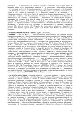transferência. 1.3.16. Investimentos em sociedades coligadas e controladas avaliados pelo método do
patrimônio líquido. 1.3.17. Reorganizações societárias. 1.3.18. Gratificações e participações nos lucros.
1.3.19. Atividade rural. 1.3.20. Sociedades cooperativas. 1.3.21. Isenções e reduções. 1.3.22. Imunidades.
1.3.23. Tributação na fonte. 1.3.24. Tributação das operações financeiras. 1.3.25.Período de apuração. 1.3.26.
Regime de caixa e regime de competência. 1.3.27. Alíquotas e adicional. 1.3.28. Lançamento. 1.3.29.
Planejamento tributário. 1.3.30. Livros Fiscais. 2. Imposto sobre Produtos Industrializados. 2.1. Bens de
capital. 2.2. Incidência. 2.3. Industrialização. Conceito. 2.4. Características e modalidades de
industrialização. 2.5. Exclusões. 2.6. Contribuintes. 2.7. Responsáveis. 2.8. Estabelecimentos Industriais e
equiparados. 2.9. Domicílio. 2.10. Base de cálculo. 2.11. Valor tributável. 2.12. Créditos. 2.13. Não
Tributados. 2.14. Suspensão. 2.15. Isenção. 2.16. Redução e majoração do imposto. 2.17. Período de
apuração. 2.18. Apuração do imposto. 2.19. IPI na importação. 2.20. Crédito presumido. 2.21. Classificação
de produtos. 2.22. Regimes fiscais. 2.23. Lançamento. 2.24. Recolhimento. 2.25. Rotulagem e marcação de
produtos. 2.26. Selos de controle. 2.27. Obrigações dos transportadores, adquirentes e depositários de
produtos. 2.28. Registro Especial. 2.29. Cigarros. 2.30. Bebidas. 2.31. Produtos industrializados por
encomenda.

COMÉRCIO INTERNACIONAL E LEGISLAÇÃO ADUANEIRA
COMÉRCIO INTERNACIONAL: 1. Políticas comerciais. Protecionismo e livre cambismo. Políticas
comerciais estratégicas. 1.1. Comércio internacional e desenvolvimento econômico. 1.2. Barreiras tarifárias.
1.2.1 Modalidades de Tarifas. 1.3. Formas de protecionismo não tarifário. 2. A Organização Mundial do
Comércio (OMC): textos legais, estrutura, funcionamento. 2.1. O Acordo Geral Sobre Tarifas e Comércio
(GATT-1994); princípios básicos e objetivos. 2.2. O Acordo Geral sobre o Comércio de Serviços (GATS).
Princípios básicos, objetivos e alcance. 3. Sistemas preferenciais. 3.1. O Sistema Geral de Preferências
(SGP). 3.2. O Sistema Global de Preferências Comerciais (SGPC) 4. Integração comercial: zona de
preferências tarifárias; área de livre comércio; união aduaneira. 4.1 Acordos regionais de comércio e a
Organização Mundial de Comércio (OMC): o Artigo 24º do GATT; a Cláusula de Habilitação. 4.2.
Integração comercial nas Américas: ALALC, ALADI, MERCOSUL, Comunidade Andina de Nações; o
Acordo de Livre Comércio da América do Norte; CARICOM. 5. MERCOSUL. Objetivos e estágio atual de
integração. 5.1. Estrutura institucional e sistema decisório. 5.2. Tarifa externa comum: aplicação; principais
exceções. 5.3. Regras de origem. 6. Práticas desleais de comércio. 6.1. Defesa comercial. Medidas
Antidumping, medidas compensatórias e salvaguardas comerciais. 7. Sistema administrativo e instituições
intervenientes no comércio exterior no Brasil. 7.1. A Câmara de Comércio Exterior (CAMEX). 7.2. Receita
Federal do Brasil. 7.3 Secretaria de Comércio Exterior (SECEX). 7.4. O Sistema Integrado de Comércio
Exterior (SISCOMEX). 7.5. Banco Central do Brasil (BACEN). 7.6. Ministério das Relações Exteriores
(MRE). 8. Classificação aduaneira. 8.1. Sistema Harmonizado de Designação e de Codificação de
Mercadorias (SH). 8.2. Nomenclatura Comum do MERCOSUL (NCM). 9. Contratos de Comércio
Internacional. 9.1. A Convenção das Nações Unidas sobre Contratos de Compra e Venda Internacional de
Mercadorias. 10. Exportações. 10.1 Incentivos fiscais às exportações. 11. Importações. 11.1. Contribuição de
Intervenção no Domínio Econômico. Combustíveis: fato gerador, incidência e base de cálculo. 12. Termos
Internacionais de Comércio (INCOTERMS 2010). 13. Regimes aduaneiros.

LEGISLAÇÃO ADUANEIRA: 1. Jurisdição Aduaneira. 1.1. Território Aduaneiro. 1.2. Portos, Aeroportos
e Pontos de Fronteira Alfandegados. 1.2.1. Alfandegamento. 1.3. Recintos Alfandegados. 1.4. Administração
Aduaneira. 2. Controle Aduaneiro de Veículos. 3. Tributos Incidentes sobre o Comércio Exterior. 3.1.
Regramento Constitucional e Legislação Específica. 3.2. Produtos, Bens e Mercadorias. 3.3. Produtos
Estrangeiros, Produtos Nacionais, Nacionalizados e Desnacionalizados. 4. Imposto de Importação. 4.1.
Sujeitos Ativo e Passivo. 4.2. Incidência. 4.3. Fato Gerador. 4.4. Base de Cálculo. 4.5. Alíquotas. 4.6.
Tributação de Mercadorias não Identificadas. 4.7. Regime de Tributação Simplificada. 4.8. Regime de
Tributação Especial. 4.9. Regime de Tributação Unificada. 4.10. Pagamento do Imposto. 4.11. Isenções e
Reduções do Imposto de Importação. 4.12. Imunidades do Imposto de Importação e Controle exercido pela
Secretaria da Receita Federal do Brasil. 4.13. Reimportação. 4.14. Similaridade. 5. Imposto de Exportação.
5.1. Sujeitos Ativo e Passivo. 5.2. Incidência. 5.3. Fato Gerador. 5.4. Base de Cálculo. 5.5. Alíquotas. 5.6.
Pagamento. 6. Imposto Sobre Produtos Industrializados vinculado à Importação. 6.1. Sujeitos Ativo e
Passivo. 6.2. Incidência e Fato Gerador. 6.3. Base de Cálculo. 6.4. Isenções. 6.5. Imunidades. 6.6. Suspensão
do Pagamento do Imposto. 7. Contribuição para o PIS/PASEP Importação e COFINS Importação. 7.1.
Sujeitos Ativo e Passivo. 7.2. Incidência e Fato Gerador. 7.3. Base de Cálculo. 7.4. Isenções. 7.5. Suspensão
do Pagamento. 7.6. Redução de Alíquotas (Programas Específicos e seu Regramento). 8. Imposto sobre
Operações relativas à Circulação de Mercadorias e sobre Prestação de Serviços de Transporte Interestadual e
Intermunicipal e de Comunicação vinculado à Importação. 8.1. Sujeitos Ativo e Passivo. 8.2. Fato Gerador.



                                                                                                            17
 