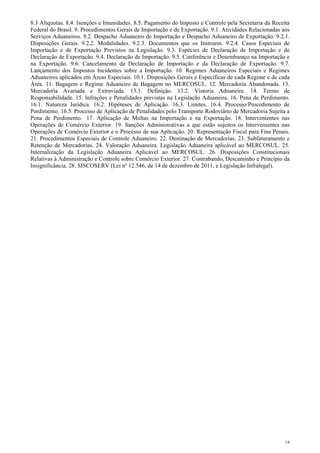 8.3 Alíquotas. 8.4. Isenções e Imunidades. 8.5. Pagamento do Imposto e Controle pela Secretaria da Receita
Federal do Brasil. 9. Procedimentos Gerais de Importação e de Exportação. 9.1. Atividades Relacionadas aos
Serviços Aduaneiros. 9.2. Despacho Aduaneiro de Importação e Despacho Aduaneiro de Exportação. 9.2.1.
Disposições Gerais. 9.2.2. Modalidades. 9.2.3. Documentos que os Instruem. 9.2.4. Casos Especiais de
Importação e de Exportação Previstos na Legislação. 9.3. Espécies de Declaração de Importação e de
Declaração de Exportação. 9.4. Declaração de Importação. 9.5. Conferência e Desembaraço na Importação e
na Exportação. 9.6. Cancelamento da Declaração de Importação e da Declaração de Exportação. 9.7.
Lançamento dos Impostos Incidentes sobre a Importação. 10. Regimes Aduaneiros Especiais e Regimes
Aduaneiros aplicados em Áreas Especiais. 10.1. Disposições Gerais e Específicas de cada Regime e de cada
Área. 11. Bagagem e Regime Aduaneiro de Bagagem no MERCOSUL. 12. Mercadoria Abandonada. 13.
Mercadoria Avariada e Extraviada. 13.1. Definição. 13.2. Vistoria Aduaneira. 14. Termo de
Responsabilidade. 15. Infrações e Penalidades previstas na Legislação Aduaneira. 16. Pena de Perdimento.
16.1. Natureza Jurídica. 16.2. Hipóteses de Aplicação. 16.3. Limites. 16.4. Processo/Procedimento de
Perdimento. 16.5. Processo de Aplicação de Penalidades pelo Transporte Rodoviário de Mercadoria Sujeita a
Pena de Perdimento. 17. Aplicação de Multas na Importação e na Exportação. 18. Intervenientes nas
Operações de Comércio Exterior. 19. Sanções Administrativas a que estão sujeitos os Intervenientes nas
Operações de Comércio Exterior e o Processo de sua Aplicação. 20. Representação Fiscal para Fins Penais.
21. Procedimentos Especiais de Controle Aduaneiro. 22. Destinação de Mercadorias. 23. Subfaturamento e
Retenção de Mercadorias. 24. Valoração Aduaneira. Legislação Aduaneira aplicável ao MERCOSUL. 25.
Internalização da Legislação Aduaneira Aplicável ao MERCOSUL. 26. Disposições Constitucionais
Relativas à Administração e Controle sobre Comércio Exterior. 27. Contrabando, Descaminho e Princípio da
Insignificância. 28. SISCOSERV (Lei nº 12.546, de 14 de dezembro de 2011, e Legislação Infralegal).




                                                                                                        18
 
