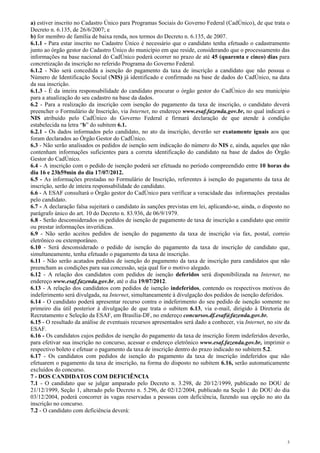 a) estiver inscrito no Cadastro Único para Programas Sociais do Governo Federal (CadÚnico), de que trata o
Decreto n. 6.135, de 26/6/2007; e
b) for membro de família de baixa renda, nos termos do Decreto n. 6.135, de 2007.
6.1.1 - Para estar inscrito no Cadastro Único é necessário que o candidato tenha efetuado o cadastramento
junto ao órgão gestor do Cadastro Único do município em que reside, considerando que o processamento das
informações na base nacional do CadÚnico poderá ocorrer no prazo de até 45 (quarenta e cinco) dias para
concretização da inscrição no referido Programa do Governo Federal.
6.1.2 - Não será concedida a isenção do pagamento da taxa de inscrição a candidato que não possua o
Número de Identificação Social (NIS) já identificado e confirmado na base de dados do CadÚnico, na data
da sua inscrição.
6.1.3 - É da inteira responsabilidade do candidato procurar o órgão gestor do CadÚnico do seu município
para a atualização do seu cadastro na base da dados.
6.2 - Para a realização da inscrição com isenção do pagamento da taxa de inscrição, o candidato deverá
preencher o Formulário de Inscrição, via Internet, no endereço www.esaf.fazenda.gov.br, no qual indicará o
NIS atribuído pelo CadÚnico do Governo Federal e firmará declaração de que atende à condição
estabelecida na letra “b” do subitem 6.1.
6.2.1 - Os dados informados pelo candidato, no ato da inscrição, deverão ser exatamente iguais aos que
foram declarados ao Órgão Gestor do CadÚnico.
6.3 - Não serão analisados os pedidos de isenção sem indicação do número do NIS e, ainda, aqueles que não
contenham informações suficientes para a correta identificação do candidato na base de dados do Órgão
Gestor do CadÚnico.
6.4 - A inscrição com o pedido de isenção poderá ser efetuada no período compreendido entre 10 horas do
dia 16 e 23h59min do dia 17/07/2012.
6.5 - As informações prestadas no Formulário de Inscrição, referentes à isenção do pagamento da taxa de
inscrição, serão de inteira responsabilidade do candidato.
6.6 - A ESAF consultará o Órgão gestor do CadÚnico para verificar a veracidade das informações prestadas
pelo candidato.
6.7 - A declaração falsa sujeitará o candidato às sanções previstas em lei, aplicando-se, ainda, o disposto no
parágrafo único do art. 10 do Decreto n. 83.936, de 06/9/1979.
6.8 - Serão desconsiderados os pedidos de isenção de pagamento de taxa de inscrição a candidato que omitir
ou prestar informações inverídicas.
6.9 - Não serão aceitos pedidos de isenção do pagamento da taxa de inscrição via fax, postal, correio
eletrônico ou extemporâneo.
6.10 - Será desconsiderado o pedido de isenção do pagamento da taxa de inscrição de candidato que,
simultaneamente, tenha efetuado o pagamento da taxa de inscrição.
6.11 - Não serão acatados pedidos de isenção do pagamento da taxa de inscrição para candidatos que não
preencham as condições para sua concessão, seja qual for o motivo alegado.
6.12 - A relação dos candidatos com pedidos de isenção deferidos será disponibilizada na Internet, no
endereço www.esaf.fazenda.gov.br, até o dia 19/07/2012.
6.13 - A relação dos candidatos com pedidos de isenção indeferidos, contendo os respectivos motivos do
indeferimento será divulgada, na Internet, simultaneamente à divulgação dos pedidos de isenção deferidos.
6.14 - O candidato poderá apresentar recurso contra o indeferimento do seu pedido de isenção somente no
primeiro dia útil posterior à divulgação de que trata o subitem 6.13, via e-mail, dirigido à Diretoria de
Recrutamento e Seleção da ESAF, em Brasília-DF, no endereço concursos.df.esaf@fazenda.gov.br.
6.15 - O resultado da análise de eventuais recursos apresentados será dado a conhecer, via Internet, no site da
ESAF.
6.16 - Os candidatos cujos pedidos de isenção do pagamento da taxa de inscrição forem indeferidos deverão,
para efetivar sua inscrição no concurso, acessar o endereço eletrônico www.esaf.fazenda.gov.br, imprimir o
respectivo boleto e efetuar o pagamento da taxa de inscrição dentro do prazo indicado no subitem 5.2.
6.17 - Os candidatos com pedidos de isenção do pagamento da taxa de inscrição indeferidos que não
efetuarem o pagamento da taxa de inscrição, na forma do disposto no subitem 6.16, serão automaticamente
excluídos do concurso.
7 - DOS CANDIDATOS COM DEFICIÊNCIA
7.1 - O candidato que se julgar amparado pelo Decreto n. 3.298, de 20/12/1999, publicado no DOU de
21/12/1999, Seção 1, alterado pelo Decreto n. 5.296, de 02/12/2004, publicado na Seção 1 do DOU do dia
03/12/2004, poderá concorrer às vagas reservadas a pessoas com deficiência, fazendo sua opção no ato da
inscrição no concurso.
7.2 - O candidato com deficiência deverá:




                                                                                                              3
 