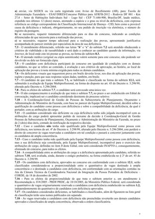 a) enviar, via SEDEX ou via carta registrada com Aviso de Recebimento (AR), para: Escola de
Administração Fazendária – ESAF/DIRES/Concurso Público para AFRFB-2012 - Rodovia DF 001 - Km
27,4 – Setor de Habitações Individuais Sul – Lago Sul - CEP 71.686-900, Brasília-DF, laudo médico,
expedido nos últimos 12 (doze) meses, atestando a espécie e o grau ou nível da deficiência, com expressa
referência ao código correspondente da Classificação Internacional de Doença - CID, bem como a provável
causa da deficiência e indicará, obrigatoriamente, no seu pedido de inscrição via eletrônica, o número do
registro da postagem;
b) se necessário, requerer tratamento diferenciado para os dias do concurso, indicando as condições
diferenciadas de que necessita para a realização das provas;
c) se necessário, requerer tempo adicional para a realização das provas, apresentando justificativa
acompanhada de parecer emitido por especialista da área de sua deficiência.
7.3 - O atendimento diferenciado, referido nas letras “b” e “c” do subitem 7.2 será atendido obedecendo a
critérios de viabilidade e de razoabilidade e será dado a conhecer ao candidato quando da informação, via
Internet, do local onde este irá prestar as provas, na forma do subitem 8.3.
7.4 - O atestado médico (original ou cópia autenticada) valerá somente para este concurso, não podendo ser
devolvido ou dele ser fornecida cópia.
7.5 - O candidato com deficiência participará do concurso em igualdade de condições com os demais
candidatos, no que se refere ao conteúdo, à avaliação e aos critérios de aprovação, ao horário, ao local de
aplicação das provas e à nota mínima exigida para todos os demais candidatos.
7.6 - Os deficientes visuais que requererem prova em braile deverão levar, nos dias de aplicação das provas,
reglete e punção, para que suas respostas sejam dadas, também, em braile.
7.7 - O candidato de que trata o subitem 7.1, se habilitado e classificado na forma do subitem 12.1, será
submetido à avaliação de Equipe Multiprofissional, na forma do disposto no art. 43 do Decreto n. 3.298/99,
alterado pelo Decreto n. 5.296/2004.
7.8 - Para os efeitos do subitem 7.7, o candidato será convocado uma única vez.
7.9 - O não comparecimento à avaliação de que trata o subitem 7.7, no prazo a ser estabelecido em Edital de
convocação, implicará ser o candidato considerado desistente do processo seletivo.
7.10 - A Coordenação-Geral de Gestão de Pessoas da Subsecretaria de Planejamento, Orçamento e
Administração do Ministério da Fazenda, com base no parecer da Equipe Multiprofissional, decidirá sobre a
qualificação do candidato como pessoa com deficiência e sobre a compatibilidade da deficiência, da qual é
portador, com as atribuições do cargo.
7.11 - O candidato considerado não deficiente ou cuja deficiência tenha sido julgada incompatível com as
atribuições do cargo poderá apresentar pedido de reexame da decisão à Coordenação-Geral de Gestão
Pessoas da Subsecretaria de Planejamento, Orçamento e Administração do Ministério da Fazenda, no prazo
de 2 (dois) dias úteis, contado da notificação da respectiva decisão.
7.12 - Caso o candidato não tenha sido qualificado pela Equipe Multiprofissional como pessoa com
deficiência, nos termos do art. 4º do Decreto n. 3.298/99, alterado pelo Decreto n. 5.296/2004, este perderá o
direito de concorrer às vagas reservadas a candidatos em tal condição e passará a concorrer juntamente com
os candidatos de ampla concorrência.
7.13 - Caso o candidato tenha sido qualificado pela Equipe Multiprofissional como pessoa com deficiência,
mas a sua deficiência seja considerada, pela Equipe Multiprofissional, incompatível para o exercício das
atribuições do cargo, definidas no item 3 deste Edital, este será considerado INAPTO e, consequentemente,
eliminado do concurso, para todos os efeitos.
7.14 - A compatibilidade entre as atribuições do cargo e a deficiência apresentada pelo candidato, referida no
subitem 7.10, será avaliada, ainda, durante o estágio probatório, na forma estabelecida no § 2º do art. 43 do
Decreto n. 3.298/99.
7.15 - Os candidatos com deficiência, aprovados no concurso em conformidade com o subitem 12.1, serão
classificados considerando-se a proporcionalidade entre o quantitativo de vagas destinado à ampla
concorrência e o destinado a candidatos com deficiência, em conformidade com as orientações contidas na
Ata da Câmara Técnica da Coordenadoria Nacional da Integração da Pessoa Portadora de Deficiência –
CORDE, de 18 de dezembro de 2002.
7.16 - Para os efeitos da proporcionalidade de que trata o subitem anterior e, em atendimento à
Recomendação n. 018/2005 - PRDF/PRDC, de 10/10/2005, do Ministério Público Federal, será considerado
o quantitativo de vagas originariamente reservado a candidatos com deficiência estabelecido no subitem 1.2,
independentemente do quantitativo de candidatos com deficiência aprovados.
7.17 - Os candidatos considerados deficientes, se habilitados e classificados, além de figurarem na lista geral
de classificação terão seus nomes publicados em separado.
7.18 - As vagas reservadas a candidatos com deficiência não preenchidas reverterão aos demais candidatos
aprovados e classificados de ampla concorrência, observada a ordem classificatória.



                                                                                                              4
 