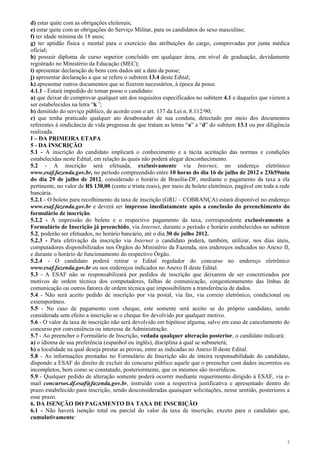 d) estar quite com as obrigações eleitorais;
e) estar quite com as obrigações do Serviço Militar, para os candidatos do sexo masculino;
f) ter idade mínima de 18 anos;
g) ter aptidão física e mental para o exercício das atribuições do cargo, comprovadas por junta médica
oficial;
h) possuir diploma de curso superior concluído em qualquer área, em nível de graduação, devidamente
registrado no Ministério da Educação (MEC);
i) apresentar declaração de bens com dados até a data da posse;
j) apresentar declaração a que se refere o subitem 13.4 deste Edital;
k) apresentar outros documentos que se fizerem necessários, à época da posse.
4.1.1 - Estará impedido de tomar posse o candidato:
a) que deixar de comprovar qualquer um dos requisitos especificados no subitem 4.1 e daqueles que vierem a
ser estabelecidos na letra “k”;
b) demitido do serviço público, de acordo com o art. 137 da Lei n. 8.112/90;
c) que tenha praticado qualquer ato desabonador de sua conduta, detectado por meio dos documentos
referentes à sindicância de vida pregressa de que tratam as letras “a” a “d” do subitem 13.1 ou por diligência
realizada.
I – DA PRIMEIRA ETAPA
5 - DA INSCRIÇÃO
5.1 - A inscrição do candidato implicará o conhecimento e a tácita aceitação das normas e condições
estabelecidas neste Edital, em relação às quais não poderá alegar desconhecimento.
5.2 - A inscrição será efetuada, exclusivamente via Internet, no endereço eletrônico
www.esaf.fazenda.gov.br, no período compreendido entre 10 horas do dia 16 de julho de 2012 e 23h59min
do dia 29 de julho de 2012, considerado o horário de Brasília-DF, mediante o pagamento da taxa a ela
pertinente, no valor de R$ 130,00 (cento e trinta reais), por meio de boleto eletrônico, pagável em toda a rede
bancária.
5.2.1 - O boleto para recolhimento da taxa de inscrição (GRU – COBRANÇA) estará disponível no endereço
www.esaf.fazenda.gov.br e deverá ser impresso imediatamente após a conclusão do preenchimento do
formulário de inscrição.
5.2.2 - A impressão do boleto e o respectivo pagamento da taxa, correspondente exclusivamente a
Formulário de Inscrição já preenchido, via Internet, durante o período e horário estabelecidos no subitem
5.2, poderão ser efetuados, no horário bancário, até o dia 30 de julho 2012.
5.2.3 - Para efetivação da inscrição via Internet o candidato poderá, também, utilizar, nos dias úteis,
computadores disponibilizados nos Órgãos do Ministério da Fazenda, nos endereços indicados no Anexo II,
e durante o horário de funcionamento do respectivo Órgão.
5.2.4 - O candidato poderá retirar o Edital regulador do concurso no endereço eletrônico
www.esaf.fazenda.gov.br ou nos endereços indicados no Anexo II deste Edital.
5.3 - A ESAF não se responsabilizará por pedidos de inscrição que deixarem de ser concretizados por
motivos de ordem técnica dos computadores, falhas de comunicação, congestionamento das linhas de
comunicação ou outros fatores de ordem técnica que impossibilitem a transferência de dados.
5.4 - Não será aceito pedido de inscrição por via postal, via fax, via correio eletrônico, condicional ou
extemporâneo.
5.5 - No caso de pagamento com cheque, este somente será aceito se do próprio candidato, sendo
considerada sem efeito a inscrição se o cheque for devolvido por qualquer motivo.
5.6 - O valor da taxa de inscrição não será devolvido em hipótese alguma, salvo em caso de cancelamento do
concurso por conveniência ou interesse da Administração.
5.7 - Ao preencher o Formulário de Inscrição, vedada qualquer alteração posterior, o candidato indicará:
a) o idioma de sua preferência (espanhol ou inglês), disciplina à qual se submeterá;
b) a localidade na qual deseja prestar as provas, entre as indicadas no Anexo II deste Edital.
5.8 - As informações prestadas no Formulário de Inscrição são de inteira responsabilidade do candidato,
dispondo a ESAF do direito de excluir do concurso público aquele que o preencher com dados incorretos ou
incompletos, bem como se constatado, posteriormente, que os mesmos são inverídicos.
5.9 - Qualquer pedido de alteração somente poderá ocorrer mediante requerimento dirigido à ESAF, via e-
mail concursos.df.esaf@fazenda.gov.br, instruído com a respectiva justificativa e apresentado dentro do
prazo estabelecido para inscrição, sendo desconsideradas quaisquer solicitações, nesse sentido, posteriores a
esse prazo.
6. DA ISENÇÃO DO PAGAMENTO DA TAXA DE INSCRIÇÃO
6.1 - Não haverá isenção total ou parcial do valor da taxa de inscrição, exceto para o candidato que,
cumulativamente:



                                                                                                              2
 