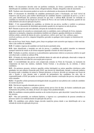 8.14.1 - Os documentos deverão estar em perfeitas condições, de forma a permitirem, com clareza, a
identificação do candidato e deverão conter, obrigatoriamente, filiação, fotografia e data de nascimento.
8.15 - Nenhum outro documento poderá ser aceito em substituição ao documento de identidade.
8.16 - O documento de identidade do candidato permanecerá junto à fiscalização, em local visível da
respectiva sala de prova, para melhor identificação do candidato durante a realização da prova e, se for o
caso, para identificação dos pertences pessoais de que trata o subitem 8.23, devendo ser restituído ao
candidato no momento da devolução do seu Caderno de Prova e do seu Cartão de Respostas, quando de sua
saída definitiva da sala de aplicação da prova.
8.16.1 - É de responsabilidade do candidato, ao término da sua prova, recolher e conferir os pertences
pessoais e o seu documento de identidade apresentados quando do seu ingresso na sala de provas.
8.17- Durante as provas não será admitido, sob pena de exclusão do concurso:
a) qualquer espécie de consulta ou comunicação entre os candidatos, nem a utilização de livros, manuais,
impressos ou anotações, máquinas calculadoras (também em relógios), agendas eletrônicas ou similares,
telefone celular, controle de alarme de carro, smartphones, tablets, ipod, mp3, bip, walkman, pager,
notebook, palmtop, pen drive, máquina fotográfica, gravador ou qualquer outro receptor ou transmissor de
mensagens;
b) o uso de luvas, boné, boina, chapéu, gorro, lenço ou qualquer outro acessório que impeça a visão total das
mãos e das orelhas do candidato.
8.18 - É vedado o ingresso de candidato em local de prova portando arma.
8.19- Após identificado e instalado em sala de provas, o candidato não poderá consultar ou manusear
qualquer material de estudo ou de leitura enquanto aguardar o horário de início das provas.
8.20 - Fechados os portões, iniciam-se os procedimentos operacionais relativos ao processo seletivo no qual
será observado o contido no subitem 17.6.
8.21 - O horário de início das provas será definido dentro de cada sala de aplicação, observado o tempo de
duração estabelecido em Edital de convocação para as provas.
8.22 - A inviolabilidade das provas será comprovada somente no Posto de Execução, no momento do
rompimento do lacre dos malotes, mediante Termo Formal, e na presença de, no mínimo, 2 (dois)
candidatos.
8.23 - Os pertences pessoais, inclusive aparelho celular (desligado) ou outros aparelhos eletrônicos serão
guardados em saco plástico fornecido pela ESAF, que deverá ser identificado, lacrado e colocado embaixo
da carteira onde o candidato irá sentar-se. Demais pertences, se houver, deverão ser entregues aos fiscais de
sala e ficarão à vista durante todo o período de permanência dos candidatos em sala, não se
responsabilizando a ESAF por perdas ou extravios ocorridos durante a realização das provas, nem por danos
neles causados.
8.23.1 - O aparelho celular permanecerá desligado desde sua guarda no saco plástico até a saída do candidato
do recinto de provas.
8.24 - Não haverá segunda chamada para as provas.
8.25 - Em nenhuma hipótese o candidato poderá prestar provas fora da data, do horário estabelecido para
fechamento dos portões, da cidade, do local e do espaço físico predeterminados.
8.26- Os candidatos somente poderão ausentar-se do recinto de provas, após decorrida 1 (uma) hora do início
das mesmas.
8.27 - Não será permitido, em nenhuma hipótese, o ingresso ou a permanência de pessoas estranhas ao
processo seletivo no estabelecimento de aplicação das provas.
8.28 - Os candidatos com cabelos longos deverão mantê-los presos desde a sua identificação até a sua
retirada do recinto de aplicação de provas.




                                                                                                            6
 