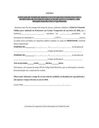 ANEXO I
ATESTADO DE TEMPO DE SERVIÇO NO ESTADO EM CONTRATOS COM A
SECRETARIA DE ESTADO DA EDUCAÇÃO DE SANTA CATARINA - SED
(Disciplina Específica Para a Vaga Pleiteada)
Atestamos para fins de contagem de tempo de serviço, conforme estabelece o Edital de Chamada
Pública para Admissão de Professores em Caráter Temporário do ano letivo de 2020, que o
Senhor(a) , nascido(a) em / / portador(a) do
documento de identidade nº e CPF nº exerceu
ou ainda exerce atividades no magistério público estadual, no cargo de PROFESSOR, conforme
abaixo especificado:
PERÍODO DE: / / a / / na disciplina de
Código da Disciplina:
PERÍODO DE: / / a / / na disciplina de
Código da Disciplina:
TOTALIZANDO: ANOS MESES DIAS.
Declaramos, sob as penas do artigo 299 do Código Penal Brasileiro, que as informações constantes
desta declaração são a expressão da verdade.
Observação: Informar o tempo de serviço total do candidato na disciplina da vaga pleiteada e
não apenas o tempo referente ao ano de 2018.
Local e Data: , / / .
Assinatura do responsável pela informação na Unidade Escolar
 