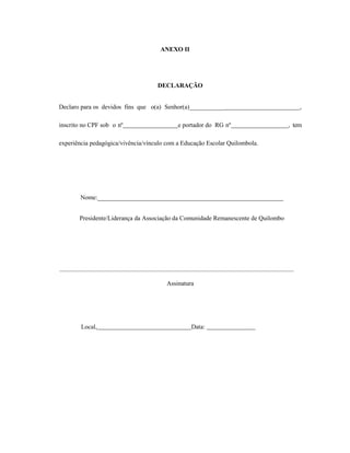 ANEXO II
DECLARAÇÃO
Declaro para os devidos fins que o(a) Senhor(a)___________ ,
inscrito no CPF sob o nº e portador do RG nº , tem
experiência pedagógica/vivência/vínculo com a Educação Escolar Quilombola.
Nome:___________________________________________________________
Presidente/Liderança da Associação da Comunidade Remanescente de Quilombo
Assinatura
Local, Data:
 