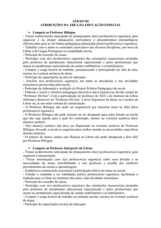 ANEXO III
ATRIBUIÇÕES DA ÁREA DA EDUCAÇÃO ESPECIAL
 Compete ao Professor Bilíngue
- Tomar conhecimento antecipado do planejamento do(s) professor(es) regente(s), para
organizar e ou propor adequações curriculares e procedimentos metodológicos
diferenciados para as atividades pedagógicas planejadas pelo(s) professor(es) regente(s).
- Trabalhar com o aluno os conteúdos curriculares das diversas disciplinas, por meio da
Libras e da Língua Portuguesa na modalidade escrita.
- Participar do conselho de classe.
- Participar com o(s) professor(es) regente(s) das orientações (assessorias) prestadas
pelo professor do atendimento educacional especializado e pelos profissionais que
atuam no atendimento especializado de caráter reablitatório e ou habilitatório.
- Cumprir a carga horária de trabalho, permanecendo e participando em sala de aula,
mesmo na eventual ausência do aluno.
- Participar de capacitações na área de educação.
- Auxiliar o(s) professor(es) regente(s) em todas as disciplinas e nas atividades
extraclasses promovidas pela escola.
- Participar da elaboração e avaliação do Projeto Político Pedagógico da escola.
- Elaborar e inserir o relatório pedagógico descritivo do(s) aluno(s) no devido campo do
“Professor On-line”. Com a participação do professor do AEE e do Instrutor da Libras
informar e descrever no “Professor On-line” o nível linguístico do aluno, se é usuário da
Libras ou, se usa outro sistema de comunicação.
- O Professor Bilíngue não pode ser responsável por ministrar aulas na falta do(s)
professor(es) regente(s).
- O Professor Bilíngue não pode assumir ou ser designado para outra função na escola
que não seja aquela para a qual foi contratado, mesmo na eventual ausência do(s)
aluno(s) surdo(s).
- O(s) aluno(s) surdo(s) não deve ser dispensado na eventual ausência do Professor
Bilíngue, devendo a escola se organizar para melhor atender as necessidades específicas
desse(s) aluno(s).
- O número de alunos surdos sem fluência na Libras não pode ultrapassar a dois (02)
por Professor Bilíngue.
 Compete ao Professor Intérprete da Libras
- Tomar conhecimento antecipado do planejamento do(s) professor(es) regente(s), para
organizar a interpretação.
- Trocar informações com o(s) professor(es) regente(s) sobre suas dúvidas e as
necessidades do aluno, possibilitando a este professor a escolha dos melhores
procedimentos de ensino e aprendizagem.
- Estabelecer comunicação necessária à participação efetiva do aluno na escola.
- Estudar o conteúdo a ser trabalhado pelo(s) professor(es) regente(s), facilitando a
tradução para a Libras no momento das aulas e das atividades extraclasse.
- Participar do conselho de classe.
- Participar com o(s) professor(es) regente(s) das orientações (assessorias) prestadas
pelo professor do atendimento educacional especializado e pelos profissionais que
atuam no atendimento especializado de caráter reabilitatório e ou habilitatório.
- Cumprir a carga horária de trabalho na unidade escolar, mesmo na eventual ausência
do aluno.
- Participar de capacitações na área de educação.
 