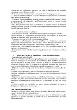 - Interpretar o(s) professor(es) regente(s) em todas as disciplinas e nas atividades
extraclasses promovidas pela escola.
- Participar da elaboração e avaliação do Projeto Político Pedagógico da escola.
- O Professor Intérprete da Libras não pode ser responsável por ministrar aulas na falta
do(s) professor(es) regente(s).
- O Professor Intérprete da Libras não pode assumir ou ser designado para outra função
na escola que não seja aquela para a qual foi contratado, mesmo na eventual ausência
dos aluno(s) surdo(s).
- O(s) aluno(s) surdo(s) não deve ser dispensado na eventual ausência do Professor
Intérprete da Libras, devendo a escola se organizar para melhor atender as necessidades
específicas desse(s) aluno(s).
 Compete ao Instrutor da Libras
- Trabalhar com o ensino da Libras no atendimento educacional especializado/AEE.
- Ministrar cursos de Libras para a comunidade escolar, com o objetivo de promover a
inclusão do(s) aluno(s) surdo(s) no contexto da escola.
- Organizar e ministrar cursos de Libras para a comunidade.
- Organizar o planejamento de suas atividades do atendimento educacional
especializado em conjunto com o professor deste serviço. As demais atividades de seu
planejamento devem ser realizadas na Coordenadoria Regional de Educação.
- Avaliar, com a participação do professor do AEE, o nível linguístico dos alunos que
ingressam no atendimento.
- Este Professor realiza trabalho itinerante e poderá atuar em mais de uma Unidade
Escolar.
 Compete ao Professor do Atendimento Educacional Especializado:
- No atendimento ao(s) aluno(s)
- Realizar avaliação inicial do aluno para planejamento do atendimento. A avaliação
inicial do aluno para o planejamento do atendimento deve identificar o nível de
desenvolvimento real do aluno, quanto à estrutura da percepção, atenção, pensamento e
linguagem. Identificar ainda os recursos de acessibilidade utilizados pelo aluno, bem
como as competências para a realização das atividades de vida prática escolar.
- Elaborar e executar planejamento de atividades, conforme as especificidades dos
alunos.
- Elaborar relatório pedagógico descritivo do desenvolvimento de cada aluno.
- Realizar avaliação processual para analisar o desenvolvimento do aluno e revisão do
planejamento.
- Organizar os agrupamentos por área de deficiência, transtorno do espectro autista,
transtorno do déficit de atenção/hiperatividade ou altas habilidades, considerando a
necessidade de metodologias diferenciadas para o atendimento de cada uma destas
áreas.
- Avaliar e decidir, em articulação com equipe técnico pedagógico da escola, o
desligamento do(s) aluno(s) deste serviço.
- Nas assessorias e orientações
- Promover, sistematicamente, junto à equipe gestora e docente da unidade escolar,
repasses técnicos referentes ao atendimento.
- Realizar assessorias sistemáticas na escola em que o aluno do AEE está matriculado,
registrando as questões elencadas, as orientações e os encaminhamentos realizados
durante a assessoria.
 