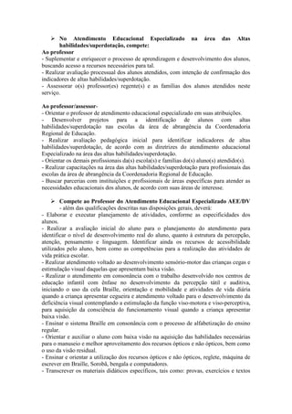  No Atendimento Educacional Especializado na área das Altas
habilidades/superdotação, compete:
Ao professor
- Suplementar e enriquecer o processo de aprendizagem e desenvolvimento dos alunos,
buscando acesso a recursos necessários para tal.
- Realizar avaliação processual dos alunos atendidos, com intenção de confirmação dos
indicadores de altas habilidades/superdotação.
- Assessorar o(s) professor(es) regente(s) e as famílias dos alunos atendidos neste
serviço.
Ao professor/assessor-
- Orientar o professor de atendimento educacional especializado em suas atribuições.
- Desenvolver projetos para a identificação de alunos com altas
habilidades/superdotação nas escolas da área de abrangência da Coordenadoria
Regional de Educação.
- Realizar avaliação pedagógica inicial para identificar indicadores de altas
habilidades/superdotação, de acordo com as diretrizes do atendimento educacional
Especializado na área das altas habilidades/superdotação.
- Orientar os demais profissionais da(s) escola(s) e famílias do(s) aluno(s) atendido(s).
- Realizar capacitações na área das altas habilidades/superdotação para profissionais das
escolas da área de abrangência da Coordenadoria Regional de Educação.
- Buscar parcerias com instituições e profissionais de áreas específicas para atender as
necessidades educacionais dos alunos, de acordo com suas áreas de interesse.
 Compete ao Professor do Atendimento Educacional Especializado AEE/DV
- além das qualificações descritas nas disposições gerais, deverá:
- Elaborar e executar planejamento de atividades, conforme as especificidades dos
alunos.
- Realizar a avaliação inicial do aluno para o planejamento do atendimento para
identificar o nível de desenvolvimento real do aluno, quanto à estrutura da percepção,
atenção, pensamento e linguagem. Identificar ainda os recursos de acessibilidade
utilizados pelo aluno, bem como as competências para a realização das atividades de
vida prática escolar.
- Realizar atendimento voltado ao desenvolvimento sensório-motor das crianças cegas e
estimulação visual daquelas que apresentam baixa visão.
- Realizar o atendimento em consonância com o trabalho desenvolvido nos centros de
educação infantil com ênfase no desenvolvimento da percepção tátil e auditiva,
iniciando o uso da cela Braille, orientação e mobilidade e atividades de vida diária
quando a criança apresentar cegueira e atendimento voltado para o desenvolvimento da
deficiência visual contemplando a estimulação da função viso-motora e viso-perceptiva,
para aquisição da consciência do funcionamento visual quando a criança apresentar
baixa visão.
- Ensinar o sistema Braille em consonância com o processo de alfabetização do ensino
regular.
- Orientar e auxiliar o aluno com baixa visão na aquisição das habilidades necessárias
para o manuseio e melhor aproveitamento dos recursos ópticos e não ópticos, bem como
o uso da visão residual.
- Ensinar e orientar a utilização dos recursos ópticos e não ópticos, reglete, máquina de
escrever em Braille, Sorobã, bengala e computadores.
- Transcrever os materiais didáticos específicos, tais como: provas, exercícios e textos
 