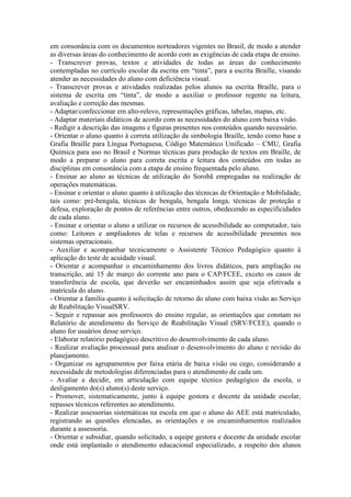 em consonância com os documentos norteadores vigentes no Brasil, de modo a atender
as diversas áreas do conhecimento de acordo com as exigências de cada etapa de ensino.
- Transcrever provas, textos e atividades de todas as áreas do conhecimento
contempladas no currículo escolar da escrita em “tinta”, para a escrita Braille, visando
atender as necessidades do aluno com deficiência visual.
- Transcrever provas e atividades realizadas pelos alunos na escrita Braille, para o
sistema de escrita em “tinta”, de modo a auxiliar o professor regente na leitura,
avaliação e correção das mesmas.
- Adaptar/confeccionar em alto-relevo, representações gráficas, tabelas, mapas, etc.
- Adaptar materiais didáticos de acordo com as necessidades do aluno com baixa visão.
- Redigir a descrição das imagens e figuras presentes nos conteúdos quando necessário.
- Orientar o aluno quanto à correta utilização da simbologia Braille, tendo como base a
Grafia Braille para Língua Portuguesa, Código Matemático Unificado – CMU, Grafia
Química para uso no Brasil e Normas técnicas para produção de textos em Braille, de
modo a preparar o aluno para correta escrita e leitura dos conteúdos em todas as
disciplinas em consonância com a etapa de ensino frequentada pelo aluno.
- Ensinar ao aluno as técnicas de utilização do Sorobã empregadas na realização de
operações matemáticas.
- Ensinar e orientar o aluno quanto à utilização das técnicas de Orientação e Mobilidade,
tais como: pré-bengala, técnicas de bengala, bengala longa, técnicas de proteção e
defesa, exploração de pontos de referências entre outros, obedecendo as especificidades
de cada aluno.
- Ensinar e orientar o aluno a utilizar os recursos de acessibilidade ao computador, tais
como: Leitores e ampliadores de telas e recursos de acessibilidade presentes nos
sistemas operacionais.
- Auxiliar e acompanhar tecnicamente o Assistente Técnico Pedagógico quanto à
aplicação do teste de acuidade visual.
- Orientar e acompanhar o encaminhamento dos livros didáticos, para ampliação ou
transcrição, até 15 de março do corrente ano para o CAP/FCEE, exceto os casos de
transferência de escola, que deverão ser encaminhados assim que seja efetivada a
matrícula do aluno.
- Orientar a família quanto à solicitação de retorno do aluno com baixa visão ao Serviço
de Reabilitação VisualSRV.
- Seguir e repassar aos professores do ensino regular, as orientações que constam no
Relatório de atendimento do Serviço de Reabilitação Visual (SRV/FCEE), quando o
aluno for usuários desse serviço.
- Elaborar relatório pedagógico descritivo do desenvolvimento de cada aluno.
- Realizar avaliação processual para analisar o desenvolvimento do aluno e revisão do
planejamento.
- Organizar os agrupamentos por faixa etária de baixa visão ou cego, considerando a
necessidade de metodologias diferenciadas para o atendimento de cada um.
- Avaliar e decidir, em articulação com equipe técnico pedagógico da escola, o
desligamento do(s) aluno(s) deste serviço.
- Promover, sistematicamente, junto à equipe gestora e docente da unidade escolar,
repasses técnicos referentes ao atendimento.
- Realizar assessorias sistemáticas na escola em que o aluno do AEE está matriculado,
registrando as questões elencadas, as orientações e os encaminhamentos realizados
durante a assessoria.
- Orientar e subsidiar, quando solicitado, a equipe gestora e docente da unidade escolar
onde está implantado o atendimento educacional especializado, a respeito dos alunos
 