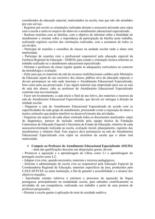considerados da educação especial, matriculados na escola, mas que não são atendidos
por este serviço.
- Registrar por escrito as orientações realizadas durante a assessoria deixando uma cópia
com a escola e outra no arquivo do aluno no o atendimento educacional especializado.
- Realizar reuniões com as famílias, com o objetivo de informar sobre a finalidade do
atendimento e orientar sobre a importância da participação da família neste trabalho,
realizando registros escritos das orientações realizadas, com a assinatura de todos os
envolvidos.
- Participar de reuniões e conselhos de classes na unidade escolar onde o aluno está
matriculado.
- Participar de reuniões com o profissional responsável pela educação especial da
Gerência Regional de Educação - GERED, para estudo e orientação técnica referente ao
trabalho realizado no o atendimento educacional especializado.
- Orientar o professor da classe regular quanto às adequações curriculares no contexto
da metodologia e avaliação.
- Zelar para que os materiais da sala de recursos multifuncionais cedidos pelo Ministério
da Educação sejam de uso exclusivo dos alunos, público alvo da educação especial, e
devem permanecer na sala onde funciona o Atendimento Educacional Especializado,
bem como pela sua preservação. Caso algum material seja emprestado para uso na sala
de aula dos alunos, cabe ao professor do Atendimento Educacional Especializado
controlar esta movimentação.
- Fazer um levantamento, a cada início e final de ano letivo, dos materiais e recursos da
sala do Atendimento Educacional Especializado, que deverá ser entregue à direção da
unidade escolar.
- Organizar a sala do Atendimento Educacional Especializado de acordo com as
especificidades de cada grupo de atendimento, procurando evitar a exposição do aluno a
muitos estímulos que podem interferir no desenvolvimento das atividades.
- Organizar um arquivo de cada aluno contendo todos os documentos atualizados: cópia
do diagnóstico, parecer de inclusão emitido pela equipe técnica da Fundação
Catarinense de Educação Especial e Secretaria de Estado da Educação, relatório de cada
assessoria/orientação realizada na escola, avaliação inicial, planejamento, registros dos
atendimentos e relatório final. Este arquivo deve permanecer na sala do Atendimento
Educacional Especializado com cópia na secretaria da escola que o aluno está
matriculado.
 Compete ao Professor do Atendimento Educacional Especializado AEE/DA
- além das qualificações descritas nas disposições gerais, deverá:
- Promover a aquisição e a aprendizagem da Libras como L1 e aprendizagem do
português escrito como L2;
- Adaptar e/ou criar, quando necessário, materiais e recursos pedagógicos;
- Solicitar à administração da escola e/ou ao responsável pela Educação Especial da
Coordenadoria Regional de Educação, materiais específicos da área, produzidos pelo
CAS/CAP/FCEE ou outra instituição, a fim de garantir a acessibilidade e o alcance dos
objetivos traçados;
- Aprofundar estudos relativos à estrutura e processos de aquisição da língua
portuguesa, principalmente na modalidade escrita, para subsidiar cientificamente as
atividades de sua competência, realizando seu trabalho a partir de uma postura de
professor pesquisador;
- Orientar a escola quanto à aplicação do teste de acuidade auditiva.
 