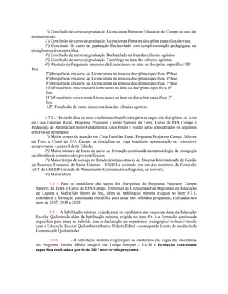 1º) Conclusão de curso de graduação Licenciatura Plena em Educação do Campo na área do
conhecimento.
2º) Conclusão de curso de graduação Licenciatura Plena na disciplina específica da vaga.
3º) Conclusão de curso de graduação Bacharelado com complementação pedagógica, na
disciplina ou área específica.
4º) Conclusão de curso de graduação Bacharelado na área das ciências agrárias.
5º) Conclusão de curso de graduação Tecnólogo na área das ciências agrárias.
6º) Atestado de frequência em curso de Licenciatura na área ou disciplina específica/ 10ª
fase.
7º) Frequência em curso de Licenciatura na área ou disciplina específica/ 9ª fase.
8º) Frequência em curso de Licenciatura na área ou disciplina específica/ 8ª fase.
9º) Frequência em curso de Licenciatura na área ou disciplina específica/ 7ª fase.
10º) Frequência em curso de Licenciatura na área ou disciplina específica/ 6ª
fase.
11º) Frequência em curso de Licenciatura na área ou disciplina específica/ 5ª
fase.
12º) Conclusão de curso técnico na área das ciências agrárias.
5.7.1 – Havendo dois ou mais candidatos classificados para as vagas das disciplinas da Área
da Casa Familiar Rural, Programa Projovem Campo Saberes da Terra, Curso de EJA Campo e
Pedagogia de Alternâcia/Ensino Fundamental Anos Finais e Médio serão considerados os seguintes
critérios de desempate:
1º) Maior tempo de atuação em Casa Familiar Rural, Programa Projovem Campo Saberes
da Terra e Curso de EJA Campo na disciplina da vaga (mediante apresentação do respectivo
comprovante - Anexo I deste Edital);
2º) Maior número de horas de curso de formação continuada na metodologia da pedagogia
de alternância comprovados por certificados;
3º) Maior tempo de serviço no Estado (emitido através do Sistema Informatizado de Gestão
de Recursos Humanos de Santa Catarina - SIGRH e assinado por um dos membros da Comissão
ACT da GERED/Unidade de Atendimento/Coordenadoria Regional, se houver);
4º) Maior idade.
5.8 – Para os candidatos das vagas das disciplinas do Programa Projovem Campo
Saberes da Terra e Curso de EJA Campo, referentes às Coordenadorias Regionais de Educação
de Laguna e Mafra/São Bento do Sul, além da habilitação mínima exigida no item 5.7.1,
considerar a formação continuada específica para atuar nos referidos programas, realizadas nos
anos de 2017, 2018 e 2019.
5.9 – A habilitação mínima exigida para os candidatos das vagas da Área da Educação
Escolar Quilombola além da habilitação mínima exigida no item 5.6 é a formação continuada
específica para atuar na referida área e declaração de experiência pedagógica/vivência/vínculo
com a Educação Escolar Quilombola (Anexo II deste Edital - corresponde à carta de anuência da
Comunidade Quilombola).
5.10 – A habilitação mínima exigida para os candidatos das vagas das disciplinas
do Programa Ensino Médio Integral em Tempo Integral - EMTI é formação continuada
específica realizada a partir de 2017 no referido programa.
 