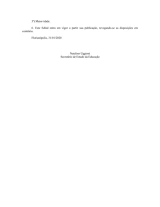 3º) Maior idade.
6. Este Edital entra em vigor a partir sua publicação, revogando-se as disposições em
contrário.
Florianópolis, 31/01/2020
Natalino Uggioni
Secretário de Estado da Educação
 