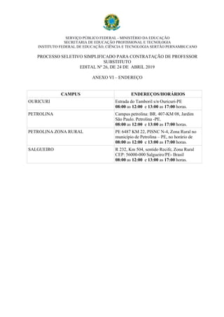 SERVIÇO PÚBLICO FEDERAL - MINISTÉRIO DA EDUCAÇÃO
SECRETARIA DE EDUCAÇÃO PROFISSIONAL E TECNOLOGIA
INSTITUTO FEDERAL DE EDUCAÇÃO, CIÊNCIA E TECNOLOGIA SERTÃO PERNAMBUCANO
PROCESSO SELETIVO SIMPLIFICADO PARA CONTRATAÇÃO DE PROFESSOR
SUBSTITUTO
EDITAL Nº 26, DE 24 DE ABRIL 2019
ANEXO VI – ENDEREÇO
CAMPUS ENDEREÇOS/HORÁRIOS
OURICURI Estrada do Tamboril s/n Ouricuri-PE
08:00 as 12:00 e 13:00 as 17:00 horas.
PETROLINA Campus petrolina: BR. 407-KM 08, Jardim
São Paulo. Petrolina -PE.
08:00 as 12:00 e 13:00 as 17:00 horas.
PETROLINA ZONA RURAL PE 6487 KM 22, PISNC N-4, Zona Rural no
município de Petrolina – PE, no horário de
08:00 as 12:00 e 13:00 as 17:00 horas.
SALGUEIRO R 232, Km 504, sentido Recife, Zona Rural
CEP: 56000-000 Salgueiro/PE- Brasil
08:00 as 12:00 e 13:00 as 17:00 horas.
 