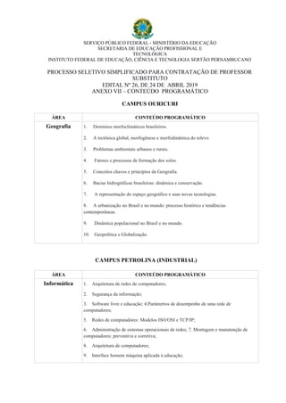 SERVIÇO PÚBLICO FEDERAL - MINISTÉRIO DA EDUCAÇÃO
SECRETARIA DE EDUCAÇÃO PROFISSIONAL E
TECNOLÓGICA
INSTITUTO FEDERAL DE EDUCAÇÃO, CIÊNCIA E TECNOLOGIA SERTÃO PERNAMBUCANO
PROCESSO SELETIVO SIMPLIFICADO PARA CONTRATAÇÃO DE PROFESSOR
SUBSTITUTO
EDITAL Nº 26, DE 24 DE ABRIL 2019
ANEXO VII – CONTEÚDO PROGRAMÁTICO
CAMPUS OURICURI
ÁREA CONTEÚDO PROGRAMÁTICO
Geografia 1. Domínios morfoclimáticos brasileiros.
2. A tectônica global, morfogênese e morfodinâmica do relevo.
3. Problemas ambientais urbanos e rurais.
4. Fatores e processos de formação dos solos.
5. Conceitos chaves e princípios da Geografia.
6. Bacias hidrográficas brasileiras: dinâmica e conservação.
7. A representação do espaço geográfico e suas novas tecnologias.
8. A urbanização no Brasil e no mundo: processo histórico e tendências
contemporâneas.
9. Dinâmica populacional no Brasil e no mundo.
10. Geopolítica e Globalização.
CAMPUS PETROLINA (INDUSTRIAL)
ÁREA CONTEÚDO PROGRAMÁTICO
Informática 1. Arquitetura de redes de computadores;
2. Segurança da informação;
3. Software livre e educação; 4.Parâmetros de desempenho de uma rede de
computadores;
5. Redes de computadores: Modelos ISO/OSI e TCP/IP;
6. Administração de sistemas operacionais de redes; 7. Montagem e manutenção de
computadores: preventiva e corretiva;
8. Arquitetura de computadores;
9. Interface homem máquina aplicada à educação;
 