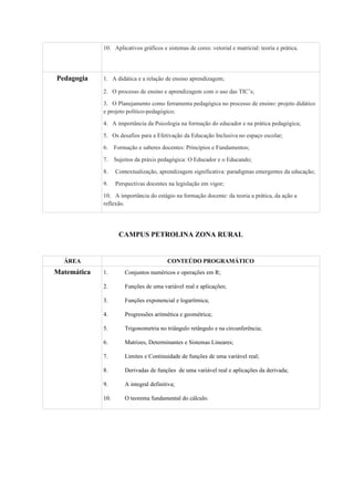10. Aplicativos gráficos e sistemas de cores: vetorial e matricial: teoria e prática.
Pedagogia 1. A didática e a relação de ensino aprendizagem;
2. O processo de ensino e aprendizagem com o uso das TIC’s;
3. O Planejamento como ferramenta pedagógica no processo de ensino: projeto didático
e projeto político-pedagógico;
4. A importância da Psicologia na formação do educador e na prática pedagógica;
5. Os desafios para a Efetivação da Educação Inclusiva no espaço escolar;
6. Formação e saberes docentes: Princípios e Fundamentos;
7. Sujeitos da práxis pedagógica: O Educador e o Educando;
8. Contextualização, aprendizagem significativa: paradigmas emergentes da educação;
9. Perspectivas docentes na legislação em vigor;
10. A importância do estágio na formação docente: da teoria a prática, da ação a
reflexão.
CAMPUS PETROLINA ZONA RURAL
ÁREA CONTEÚDO PROGRAMÁTICO
Matemática 1. Conjuntos numéricos e operações em R;
2. Funções de uma variável real e aplicações;
3. Funções exponencial e logarítmica;
4. Progressões aritmética e geométrica;
5. Trigonometria no triângulo retângulo e na circunferência;
6. Matrizes, Determinantes e Sistemas Lineares;
7. Limites e Continuidade de funções de uma variável real;
8. Derivadas de funções de uma variável real e aplicações da derivada;
9. A integral definitiva;
10. O teorema fundamental do cálculo.
 