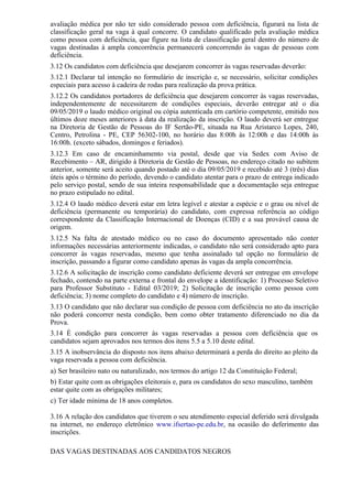 avaliação médica por não ter sido considerado pessoa com deficiência, figurará na lista de
classificação geral na vaga à qual concorre. O candidato qualificado pela avaliação médica
como pessoa com deficiência, que figure na lista de classificação geral dentro do número de
vagas destinadas à ampla concorrência permanecerá concorrendo às vagas de pessoas com
deficiência.
3.12 Os candidatos com deficiência que desejarem concorrer às vagas reservadas deverão:
3.12.1 Declarar tal intenção no formulário de inscrição e, se necessário, solicitar condições
especiais para acesso à cadeira de rodas para realização da prova prática.
3.12.2 Os candidatos portadores de deficiência que desejarem concorrer às vagas reservadas,
independentemente de necessitarem de condições especiais, deverão entregar até o dia
09/05/2019 o laudo médico original ou cópia autenticada em cartório competente, emitido nos
últimos doze meses anteriores à data da realização da inscrição. O laudo deverá ser entregue
na Diretoria de Gestão de Pessoas do IF Sertão-PE, situada na Rua Aristarco Lopes, 240,
Centro, Petrolina - PE, CEP 56302-100, no horário das 8:00h às 12:00h e das 14:00h às
16:00h. (exceto sábados, domingos e feriados).
3.12.3 Em caso de encaminhamento via postal, desde que via Sedex com Aviso de
Recebimento – AR, dirigido à Diretoria de Gestão de Pessoas, no endereço citado no subitem
anterior, somente será aceito quando postado até o dia 09/05/2019 e recebido até 3 (três) dias
úteis após o término do período, devendo o candidato atentar para o prazo de entrega indicado
pelo serviço postal, sendo de sua inteira responsabilidade que a documentação seja entregue
no prazo estipulado no edital.
3.12.4 O laudo médico deverá estar em letra legível e atestar a espécie e o grau ou nível de
deficiência (permanente ou temporária) do candidato, com expressa referência ao código
correspondente da Classificação Internacional de Doenças (CID) e a sua provável causa de
origem.
3.12.5 Na falta de atestado médico ou no caso do documento apresentado não conter
informações necessárias anteriormente indicadas, o candidato não será considerado apto para
concorrer às vagas reservadas, mesmo que tenha assinalado tal opção no formulário de
inscrição, passando a figurar como candidato apenas às vagas da ampla concorrência.
3.12.6 A solicitação de inscrição como candidato deficiente deverá ser entregue em envelope
fechado, contendo na parte externa e frontal do envelope a identificação: 1) Processo Seletivo
para Professor Substituto - Edital 03/2019; 2) Solicitação de inscrição como pessoa com
deficiência; 3) nome completo do candidato e 4) número de inscrição.
3.13 O candidato que não declarar sua condição de pessoa com deficiência no ato da inscrição
não poderá concorrer nesta condição, bem como obter tratamento diferenciado no dia da
Prova.
3.14 É condição para concorrer às vagas reservadas a pessoa com deficiência que os
candidatos sejam aprovados nos termos dos itens 5.5 a 5.10 deste edital.
3.15 A inobservância do disposto nos itens abaixo determinará a perda do direito ao pleito da
vaga reservada a pessoa com deficiência.
a) Ser brasileiro nato ou naturalizado, nos termos do artigo 12 da Constituição Federal;
b) Estar quite com as obrigações eleitorais e, para os candidatos do sexo masculino, também
estar quite com as obrigações militares;
c) Ter idade mínima de 18 anos completos.
3.16 A relação dos candidatos que tiverem o seu atendimento especial deferido será divulgada
na internet, no endereço eletrônico www.ifsertao-pe.edu.br, na ocasião do deferimento das
inscrições.
DAS VAGAS DESTINADAS AOS CANDIDATOS NEGROS
 
