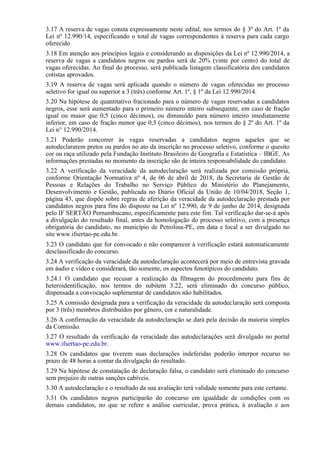 3.17 A reserva de vagas consta expressamente neste edital, nos termos do § 3º do Art. 1º da
Lei nº 12.990/14, especificando o total de vagas correspondentes à reserva para cada cargo
oferecido
3.18 Em atenção aos princípios legais e considerando as disposições da Lei nº 12.990/2014, a
reserva de vagas a candidatos negros ou pardos será de 20% (vinte por cento) do total de
vagas oferecidas. Ao final do processo, será publicada listagem classificatória dos candidatos
cotistas aprovados.
3.19 A reserva de vagas será aplicada quando o número de vagas oferecidas no processo
seletivo for igual ou superior a 3 (três) conforme Art. 1º, § 1º da Lei 12.990/2014.
3.20 Na hipótese de quantitativo fracionado para o número de vagas reservadas a candidatos
negros, esse será aumentado para o primeiro número inteiro subsequente, em caso de fração
igual ou maior que 0,5 (cinco décimos), ou diminuído para número inteiro imediatamente
inferior, em caso de fração menor que 0,5 (cinco décimos), nos termos do § 2º do Art. 1º da
Lei n° 12.990/2014.
3.21 Poderão concorrer às vagas reservadas a candidatos negros aqueles que se
autodeclararem pretos ou pardos no ato da inscrição no processo seletivo, conforme o quesito
cor ou raça utilizado pela Fundação Instituto Brasileiro de Geografia e Estatística – IBGE. As
informações prestadas no momento da inscrição são de inteira responsabilidade do candidato.
3.22 A verificação da veracidade da autodeclaração será realizada por comissão própria,
conforme Orientação Normativa nº 4, de 06 de abril de 2018, da Secretaria de Gestão de
Pessoas e Relações do Trabalho no Serviço Público do Ministério do Planejamento,
Desenvolvimento e Gestão, publicada no Diário Oficial da União de 10/04/2018, Seção 1,
página 43, que dispõe sobre regras de aferição da veracidade da autodeclaração prestada por
candidatos negros para fins do disposto na Lei nº 12.990, de 9 de junho de 2014, designada
pelo IF SERTÃO Pernambucano, especificamente para este fim. Tal verificação dar-se-á após
a divulgação do resultado final, antes da homologação do processo seletivo, com a presença
obrigatória do candidato, no município de Petrolina-PE, em data e local a ser divulgado no
site www.ifsertao-pe.edu.br.
3.23 O candidato que for convocado e não comparecer à verificação estará automaticamente
desclassificado do concurso.
3.24 A verificação da veracidade da autodeclaração acontecerá por meio de entrevista gravada
em áudio e vídeo e considerará, tão somente, os aspectos fenotípicos do candidato.
3.24.1 O candidato que recusar a realização da filmagem do procedimento para fins de
heteroidentificação, nos termos do subitem 3.22, será eliminado do concurso público,
dispensada a convocação suplementar de candidatos não habilitados.
3.25 A comissão designada para a verificação da veracidade da autodeclaração será composta
por 3 (três) membros distribuídos por gênero, cor e naturalidade.
3.26 A confirmação da veracidade da autodeclaração se dará pela decisão da maioria simples
da Comissão.
3.27 O resultado da verificação da veracidade das autodeclarações será divulgado no portal
www.ifsertao-pe.edu.br.
3.28 Os candidatos que tiverem suas declarações indeferidas poderão interpor recurso no
prazo de 48 horas a contar da divulgação do resultado.
3.29 Na hipótese de constatação de declaração falsa, o candidato será eliminado do concurso
sem prejuízo de outras sanções cabíveis.
3.30 A autodeclaração e o resultado da sua avaliação terá validade somente para este certame.
3.31 Os candidatos negros participarão do concurso em igualdade de condições com os
demais candidatos, no que se refere a análise curricular, prova prática, à avaliação e aos
 