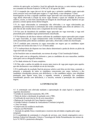 critérios de aprovação, ao horário e local de aplicação das provas e a nota mínima exigida, e
aos comandos do Decreto Federal nº 6.944, de 21 de agosto de 2009.
3.32 A ocupação das vagas dar-se-á de tal modo que o primeiro candidato negro aprovado
neste concurso será convocado para ocupar a 3ª vaga aberta, e caso ultrapasse 7 (sete)
homologações na lista o segundo candidato negro aprovado será convocado para ocupar a 8º
vaga aberta observada à criação de novas vagas durante o prazo de validade do processo
seletivo, exceto, se mais bem classificado na listagem de classificação geral, hipótese em que
passará a constar apenas desta última listagem.
3.33 As vagas relacionadas às contratações não efetivadas e as vagas relacionadas aos
candidatos que renunciarem à contratação não serão computadas para efeito do subitem 3.32,
pelo fato de não resultar desses atos o surgimento de novas vagas.
3.34 Em caso de desistência de candidato negro aprovado em vaga reservada, a vaga será
preenchida pelo candidato negro posteriormente classificado.
3.35 Na hipótese de não haver número suficiente de candidatos negros aprovados para ocupar
as vagas reservadas, as vagas remanescentes serão revertidas para a ampla concorrência e
serão preenchidas pelos demais candidatos aprovados, observada a ordem de classificação.
3.36 É condição para concorrer às vagas reservadas aos negros que os candidatos sejam
aprovados nos termos dos itens 5.5 a 5.10 deste edital.
3.37 A inobservância do disposto nos itens abaixo determinará a perda do direito ao pleito da
vaga reservada aos negros.
a) Ser brasileiro nato ou naturalizado, nos termos do artigo 12 da Constituição Federal;
b) Estar quite com as obrigações eleitorais e, para os candidatos do sexo masculino, também
estar quite com as obrigações militares;
c) Ter idade mínima de 18 anos completos.
3.38 Não cabe a análise de pedido de recurso para reserva de vaga para negros para aqueles
que não declararem a sua condição no ato de inscrição.
3.39 A publicação do resultado final do processo seletivo será feita em três listas, contendo, a
primeira, a pontuação de todos os candidatos concorrentes por cargo, inclusive a dos
candidatos considerados pessoas com deficiência e a dos candidatos negros, caso obtenham
pontuação para figurar nessa lista; a segunda, somente a pontuação dos candidatos
considerados pessoas com deficiência, e a terceira, somente a pontuação dos candidatos
negros.
4. CONTRATAÇÃO
4.1 A contratação será efetivada mediante a apresentação de cópia legível e original dos
seguintes documentos:
• Certidão de nascimento/casamento, RG, CPF;
• Título de eleitor e declaração de quitação com o TRE;
• Certificado de reservista (se for do sexo masculino);
• Diploma de Conclusão de Curso Superior exigido;
• Certidão Federal e Estadual de Antecedentes Criminais (original);
• 1 foto 3x4 atual;
• Comprovante de residência atualizado;
• Número do PIS/PASEP;
• Atestado de aptidão física e mental para o exercício das atividades exigidas pelo cargo
(original).
4.2 A modalidade de contratação é a locação de serviços, sem vínculo empregatício com o
Instituto Federal de Educação, Ciência e Tecnologia do Sertão Pernambucano nos termos da
Lei nº 8.745/93 e posteriores alterações.
 
