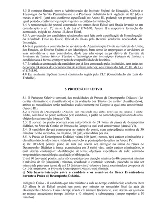 4.3 O contrato firmado entre a Administração do Instituto Federal de Educação, Ciência e
Tecnologia do Sertão Pernambucano e o Professor Substituto terá vigência de 02 (dois)
meses, e até 01 (um) ano, conforme especificado no Anexo III, podendo ser prorrogado por
igual período, conforme legislação vigente e a critério da Instituição.
4.4 A remuneração do pessoal contratado nos termos deste Edital será fixada levando-se em
consideração o art. 7º, inciso I, da Lei nº 8.745/93, Anexo II e respectiva formação do
contratado, exigida no Anexo III, deste Edital.
4.5 A convocação dos candidatos selecionados será feita após a publicação da Homologação
do Resultado Final no Diário Oficial da União pela Reitora, conforme necessidade da
Instituição.
4.6 Será permitida a contratação de servidores da Administração Direta ou Indireta da União,
dos Estados, do Distrito Federal e dos Municípios, bem como de empregados e servidores de
suas subsidiárias e suas controladas, desde que não ocupe cargo efetivo da Carreira de
Professor de Ensino Básico, Técnico e Tecnológico das Instituições Federais de Ensino, e
condicionada à formal comprovação de compatibilidade de horários.
4.7 É vedada a contratação de candidato que já fora contratado pela Instituição, sem antes ter
decorrido 24 meses do encerramento do contrato anterior, nos termos do Art. 9º, III, da Lei
nº 8.745/93.
4.8 Em nenhuma hipótese haverá contratação regida pela CLT (Consolidação das Leis do
Trabalho).
5. PROCESSO SELETIVO
5.1 O Processo Seletivo constará das modalidades de Provas de Desempenho Didático (de
caráter eliminatório e classificatório) e da avaliação dos Títulos (de caráter classificatório),
ambas as modalidades serão realizadas exclusivamente no Campus a qual está concorrendo
(Anexo III).
5.2 A Prova de Desempenho Didático será realizada nas datas previstas no Anexo I deste
Edital, com base no ponto sorteado pelo candidato, a partir do conteúdo programático da área
objeto da sua inscrição (Anexo VII).
5.3. O sorteio do ponto ocorrerá com antecedência de 24 horas da prova de desempenho
didático, no Setor de Gestão de Pessoas do Campus a qual está concorrendo (Anexo VI).
5.4. O candidato deverá comparecer ao sorteio do ponto, com antecedência mínima de 30
minutos. Serão sorteados, no máximo, 08 (oito) candidatos por dia.
5.5. A Prova de Desempenho Didático valerá 100 (cem) pontos, terá caráter eliminatório e
classificatório, tendo como critério de avaliação as pontuações descritas no Anexo IV.
a) até 10 (dez) pontos: plano de aula que deverá ser entregue no início da Prova de
Desempenho Didático à banca examinadora em 3 (três) vias, tendo caráter eliminatório, o
qual deverá contemplar: identificação do tema; objetivos específicos da aula; conteúdo
programático; metodologia; avaliação e bibliografia.
b) até 90 (noventa) pontos: aula teórica-prática com duração mínima de 40 (quarenta) minutos
e máxima de 50 (cinquenta) minutos, abordando o conteúdo sorteado, podendo ou não ser
ministrada para uma turma de até 35 (trinta e cinco) alunos e banca examinadora composta de
03 (três) membros. A Prova de Desempenho Didático será filmada.
c) Não haverá interação entre o candidato e os membros da Banca Examinadora
durante a Prova de Desempenho Didático.
Parágrafo Único - O candidato que não ministrar a aula no tempo estabelecido conforme item
5.5 alínea b do Edital perderá um ponto por minuto no somatório final da aula de
Desempenho Didático. Caso o tempo resulte em número fracionário, este deverá ser ajustado
ao minuto antecedente (tempo inferior a 40 minutos) e subsequente (tempo superior a 50
minutos).
 