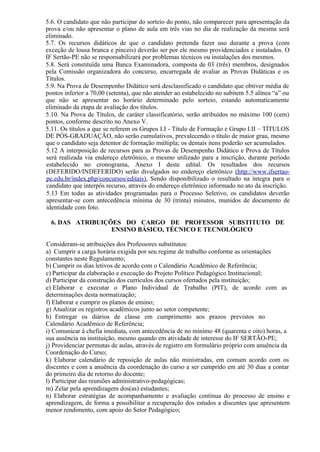 5.6. O candidato que não participar do sorteio do ponto, não comparecer para apresentação da
prova e/ou não apresentar o plano de aula em três vias no dia de realização da mesma será
eliminado.
5.7. Os recursos didáticos de que o candidato pretenda fazer uso durante a prova (com
exceção de lousa branca e pinceis) deverão ser por ele mesmo providenciados e instalados. O
IF Sertão-PE não se responsabilizará por problemas técnicos ou instalações dos mesmos.
5.8. Será constituída uma Banca Examinadora, composta de 03 (três) membros, designados
pela Comissão organizadora do concurso, encarregada de avaliar as Provas Didáticas e os
Títulos.
5.9. Na Prova de Desempenho Didático será desclassificado o candidato que obtiver média de
pontos inferior a 70,00 (setenta), que não atender ao estabelecido no subitem 5.5 alínea “a” ou
que não se apresentar no horário determinado pelo sorteio, estando automaticamente
eliminado da etapa de avaliação dos títulos.
5.10. Na Prova de Títulos, de caráter classificatório, serão atribuídos no máximo 100 (cem)
pontos, conforme descrito no Anexo V.
5.11. Os títulos a que se referem os Grupos I.I - Título de Formação e Grupo I.II – TÍTULOS
DE PÓS-GRADUAÇÃO, não serão cumulativos, prevalecendo o título de maior grau, mesmo
que o candidato seja detentor de formação múltipla; os demais itens poderão ser acumulados.
5.12 A interposição de recursos para as Provas de Desempenho Didático e Prova de Títulos
será realizada via endereço eletrônico, o mesmo utilizado para a inscrição, durante período
estabelecido no cronograma, Anexo I deste edital. Os resultados dos recursos
(DEFERIDO/INDEFERIDO) serão divulgados no endereço eletrônico (http://www.ifsertao-
pe.edu.br/index.php/concursos/editais), Sendo disponibilizado o resultado na íntegra para o
candidato que interpôs recurso, através do endereço eletrônico informado no ato da inscrição.
5.13 Em todas as atividades programadas para o Processo Seletivo, os candidatos deverão
apresentar-se com antecedência mínima de 30 (trinta) minutos, munidos de documento de
identidade com foto.
6. DAS ATRIBUIÇÕES DO CARGO DE PROFESSOR SUBSTITUTO DE
ENSINO BÁSICO, TÉCNICO E TECNOLÓGICO
Consideram-se atribuições dos Professores substitutos:
a) Cumprir a carga horária exigida por seu regime de trabalho conforme as orientações
constantes neste Regulamento;
b) Cumprir os dias letivos de acordo com o Calendário Acadêmico de Referência;
c) Participar da elaboração e execução do Projeto Político Pedagógico Institucional;
d) Participar da construção dos currículos dos cursos ofertados pela instituição;
e) Elaborar e executar o Plano Individual de Trabalho (PIT), de acordo com as
determinações desta normatização;
f) Elaborar e cumprir os planos de ensino;
g) Atualizar os registros acadêmicos junto ao setor competente;
h) Entregar os diários de classe em cumprimento aos prazos previstos no
Calendário Acadêmico de Referência;
i) Comunicar à chefia imediata, com antecedência de no mínimo 48 (quarenta e oito) horas, a
sua ausência na instituição, mesmo quando em atividade de interesse do IF SERTÃO-PE;
j) Providenciar permutas de aulas, através de registro em formulário próprio com anuência da
Coordenação do Curso;
k) Elaborar calendário de reposição de aulas não ministradas, em comum acordo com os
discentes e com a anuência da coordenação do curso a ser cumprido em até 30 dias a contar
do primeiro dia de retorno do docente;
l) Participar das reuniões administrativo-pedagógicas;
m) Zelar pela aprendizagem dos(as) estudantes;
n) Elaborar estratégias de acompanhamento e avaliação contínua do processo de ensino e
aprendizagem, de forma a possibilitar a recuperação dos estudos a discentes que apresentem
menor rendimento, com apoio do Setor Pedagógico;
 