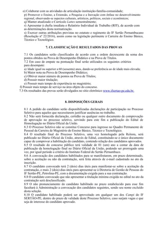 o) Colaborar com as atividades de articulação instituição-família-comunidade;
p) Promover o Ensino, a Extensão, a Pesquisa e a Inovação com ênfase no desenvolvimento
regional, observando-se aspectos culturais, artísticos, políticos, sociais e econômicos;
q) Manter atualizado o Currículo Lattes semestralmente;
r) Apresentar à chefia imediata o Relatório Individual de Trabalho (RIT), de acordo com
as determinações desta normatização.
s) Exercer outras atribuições previstas no estatuto e regimento do IF Sertão Pernambucano
(Resolução nº 22/2016), assim como na legislação pertinente à Carreira do Ensino Básico,
Técnico e Tecnológico.
7. CLASSIFICAÇÃO E RESULTADOS DAS PROVAS
7.1 Os candidatos serão classificados de acordo com a ordem decrescente da soma dos
pontos obtidos na Prova de Desempenho Didático e na Prova de Títulos.
7.2 Em caso de empate na pontuação final serão utilizados os seguintes critérios
para desempate:
a) Idade igual ou superior a 60 (sessenta) anos, dando-se preferência ao de idade mais elevada;
b) Maior nota na Prova de Desempenho Didático;
c) Obtiver maior número de pontos na Prova de Títulos;
d) Possuir maior titulação;
e) Possuir mais tempo de experiência no magistério;
f) Possuir mais tempo de serviço na área objeto do concurso.
7.3 Os resultados das provas serão divulgados no sítio eletrônico www.ifsertao-pe.edu.br.
8. DISPOSIÇÕES GERAIS
8.1 A pedido do candidato serão disponibilizadas declarações de participação no Processo
Seletivo para aqueles que necessitarem justificar ausências no trabalho.
8.2 Não será fornecida declaração, certidão ou qualquer outro documento de comprovação
de aprovação no processo seletivo, servindo para este fim a publicação do Edital de
Homologação no Diário Oficial da União.
8.3 O Processo Seletivo não se constitui Concurso para ingresso no Quadro Permanente de
Pessoal da Carreira de Magistério do Ensino Básico, Técnico e Tecnológico.
8.4 O resultado final do Processo Seletivo, uma vez homologado pela Reitora, será
publicado no Diário Oficial da União, através de Edital, constituindo-se o único documento
capaz de comprovar a habilitação do candidato, contendo relação dos candidatos aprovados.
8.5 O resultado do concurso público terá validade de 01 (um) ano a contar da data de
publicação da homologação final no Diário Oficial da União, podendo ser prorrogado uma
vez, por igual período a critério do Instituto Federal do Sertão Pernambuco.
8.6 A convocação dos candidatos habilitados para se manifestarem, em prazo determinado,
sobre a aceitação ou não da contratação, será feita através de e-mail cadastrado no ato da
inscrição.
8.7 O candidato convocado terá 2 (dois) dias úteis para manifestar-se sobre a aceitação da
contratação, e mais 2 (dois) dias úteis para apresentar-se à Diretoria de Gestão de Pessoas do
IF Sertão-PE, Petrolina-PE, com a documentação exigida para a sua contratação.
8.8 O candidato convocado que não apresentar a titulação mínima exigida no edital no ato da
contratação será desclassificado.
8.9 O não pronunciamento do candidato habilitado no prazo estabelecido para esse fim
facultará à Administração a convocação dos candidatos seguintes, sendo seu nome excluído
desta seleção.
8.10 O candidato habilitado poderá ser aproveitado em qualquer um dos Campi do IF
SERTÃO-PE, dentro do prazo de validade deste Processo Seletivo, caso surjam vagas e que
seja de interesse do candidato aprovado.
 