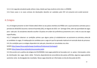 3.2.2.) Um segundo estudante pode utilizar a taxa, desde que haja anuência entre eles e a DENEM.
3.3.) Esses casos e os casos omissos de devoluções deverão ser avaliados pela CEV em conjunto com a sede nacional.

4. Estágios
4.1.) A listagem presente no item 9 deste edital refere-se aos países membros da IFMSA com a qual assinamos contratos para o
período de 2014/2015 durante a General Assembly (GA), em Agosto de 2013 em Santiago-Chile, além da quantidade de vagas
para cada país. Os estudantes deverão escolher 10 países em ordem de preferência juntamente com o mês no caso de vagas
especificadas;
4.2.) É obrigatório observar as condições prévias que alguns países já estabeleceram ao assinarem os contratos, antes de
se candidatar às vagas. A inadequação do candidato para a vaga em que foi aprovado implicará em exclusão deste do processo.
4.4.) As condições para os estágios dependem de cada país, devendo ser consultadas nos sites:
SCOPE (http://www.ifmsa.org/Exchange-Conditions/Professional-Exchange2)
SCORE (http://www.ifmsa.net/public/ecscoreselect.php).
4.3.) De acordo com a política de estágios da CEV/DENEM, mais vagas poderão ser buscadas com os países interessados antes
da distribuição das vagas deste edital. Portanto, dependendo da concordância dos países anfitriões, algumas vagas poderão
aumentar antes da divulgação dos resultados. Novas vagas deverão ser informadas na lista de discussão da CEV;
10

 