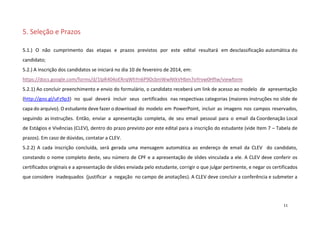 5. Seleção e Prazos
5.1.) O não cumprimento das etapas e prazos previstos por este edital resultará em desclassificação automática do
candidato;
5.2.) A inscrição dos candidatos se iniciará no dia 10 de fevereiro de 2014, em:
https://docs.google.com/forms/d/1lpR404oERrqWhYn6P9DcbniWwNtkVHbm7oYrvw0HfIw/viewform
5.2.1) Ao concluir preenchimento e envio do formulário, o candidato receberá um link de acesso ao modelo de apresentação
(http://goo.gl/uFz9p3) no qual deverá incluir seus certificados nas respectivas categorias (maiores instruções no slide de
capa do arquivo). O estudante deve fazer o download do modelo em PowerPoint, incluir as imagens nos campos reservados,
seguindo as instruções. Então, enviar a apresentação completa, de seu email pessoal para o email da Coordenação Local
de Estágios e Vivências (CLEV), dentro do prazo previsto por este edital para a inscrição do estudante (vide Item 7 – Tabela de
prazos). Em caso de dúvidas, contatar a CLEV.
5.2.2) A cada inscrição concluída, será gerada uma mensagem automática ao endereço de email da CLEV do candidato,
constando o nome completo deste, seu número de CPF e a apresentação de slides vinculada a ele. A CLEV deve conferir os
certificados originais e a apresentação de slides enviada pelo estudante, corrigir o que julgar pertinente, e negar os certificados
que considere inadequados (justificar a negação no campo de anotações). A CLEV deve concluir a conferência e submeter a

11

 