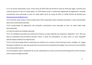 5.5.2.) Os alunos selecionados no dia 03 de março de 2014 terão até dia 06 de março de 2014 para pagar a primeira taxa
conforme descrito no item 6.2. deste edital; e os CLEVs devem enviar o comprovante digitalizado do pagamento e nomeado
corretamente como informado no item 6.3. deste edital até 07 de março de 2014, às 23:59h (horário de Brasília) para
denemcomprovantes@gmail.com.
5.5.3.) Somente serão aceitos e-mails enviados pelos CLEVs responsáveis pelos estudantes aprovados. E-mails encaminhados
pelos alunos serão desconsiderados;
5.5.4.) Comprovantes de pagamentos não nomeados corretamente como informado no item 6.3. deste edital serão
desconsiderados.
5.6.) Dos formulários do candidato aprovado:
5.6.1) Os candidatos aprovados que confirmarem interesse na vaga receberão suas respectivas Application Form (AF), que
deve ser submetida ao país de destino com pelo menos 3 meses de antecedência, ou prazo maior se assim estipulado
pelas Exchange Conditions do respectivo país.
5.6.2) A Carta de Aceitação (CA) é enviada pelo país anfitrião com um prazo mínimo informado pelas condições do estágio
(Exchange Conditions) de cada país, geralmente com 8 semanas de antecedência do estágio. Trata-se de uma norma da IFMSA,
mas atrasos podem ocorrer;
5.6.3) O estudante, após o recebimento de sua CA, compromete-se a enviar sua Carta de Confirmação (CC) em até 4 semanas
antes da data de estágio acordada.

13

 