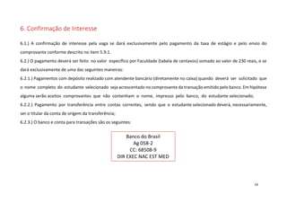 6. Confirmação de Interesse
6.1.) A confirmação de interesse pela vaga se dará exclusivamente pelo pagamento da taxa de estágio e pelo envio do
comprovante conforme descrito no item 5.9.1.
6.2.) O pagamento deverá ser feito no valor específico por Faculdade (tabela de centavos) somado ao valor de 230 reais, e se
dará exclusivamente de uma das seguintes maneiras:
6.2.1.) Pagamentos com depósito realizado com atendente bancário (diretamente no caixa) quando deverá ser solicitado que
o nome completo do estudante selecionado seja acrescentado no comprovante da transação emitido pelo banco. Em hipótese
alguma serão aceitos comprovantes que não contenham o nome, impresso pelo banco, do estudante selecionado;
6.2.2.) Pagamento por transferência entre contas correntes, sendo que o estudante selecionado deverá, necessariamente,
ser o titular da conta de origem da transferência;
6.2.3.) O banco e conta para transações são os seguintes:

Banco do Brasil
Ag 058-2
CC: 68508-9
DIR EXEC NAC EST MED

14

 