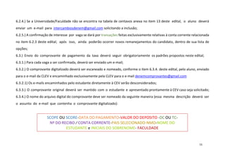 6.2.4.) Se a Universidade/Faculdade não se encontra na tabela de centavos anexa no item 13 deste edital, o aluno deverá
enviar um e-mail para intercambiosdenem@gmail.com solicitando a inclusão;
6.2.5.) A confirmação de interesse por vaga se dará por transações feitas exclusivamente relativas à conta corrente relacionada
no item 6.2.3 deste edital; após isso, ainda poderão ocorrer novos remanejamentos do candidato, dentro de sua lista de
opções;
6.3.) Envio do comprovante de pagamento da taxa deverá seguir obrigatoriamente os padrões propostos neste edital;
6.3.1.) Para cada vaga a ser confirmada, deverá ser enviado um e-mail;
6.3.2.) O comprovante digitalizado deverá ser escaneado e nomeado, conforme o item 6.3.4. deste edital, pelo aluno, enviado
para o e-mail da CLEV e encaminhado exclusivamente pela CLEV para o e-mail denemcomprovantes@gmail.com
6.3.2.1) Os e-mails encaminhados pelo estudante diretamente à CEV serão desconsiderados;
6.3.3.) O comprovante original deverá ser mantido com o estudante e apresentado prontamente à CEV caso seja solicitado;
6.3.4.) O nome do arquivo digital do comprovante deve ser nomeado da seguinte maneira (essa mesma descrição deverá ser
o assunto do e-mail que contenha o comprovante digitalizado):

SCOPE OU SCORE-DATA DO PAGAMENTO-VALOR DO DEPOSITO -DC OU TCNº DO RECIBO ∕ CONTA CORRENTE-PAIS SELECIONADO-NMO-NOME DO
ESTUDANTE e INICIAIS DO SOBRENOME- FACULDADE

15

 