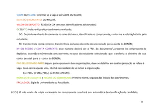 SCOPE OU SCORE: informar se a vaga é do SCOPE OU SCORE;
DATA DO PAGAMENTO: DD∕MM∕AA
VALOR DO DEPOSITO: R$230,XX (XX centavos identificadores adicionados)
DC OU TC: indica o tipo de procedimento realizado;
DC: Depósito realizado diretamente no caixa do banco, identificado no comprovante, conforme a solicitação feita pelo
estudante;
TC: transferência conta corrente, transferência exclusiva da conta do selecionado para a conta da DENEM;
Nº DO RECIBO ∕ CONTA CORRENTE: esse número deverá ser o “Nr. do documento”, presente no comprovante de
depósito; ou então o número da conta corrente, no caso do estudante selecionado que transferiu o dinheiro de sua
conta pessoal para a conta da DENEM;
PAIS SELECIONADO-NMO: Alguns países possuem duas organizações, deve-se detalhar em qual organização se refere à
vaga. Caso exista apenas uma, não há necessidade de se incluir a organização.
Ex.: PERU (IFMSA-PERU) ou PERU (APEMH);
NOME DO ESTUDANTE e INICIAIS DO SOBRENOME: Primeiro nome, seguido das iniciais dos sobrenomes;
FACULDADE: Sigla da Universidade ou Faculdade.

6.3.5.) O não envio da cópia escaneada do comprovante resultará em automática desclassificação do candidato;

16

 