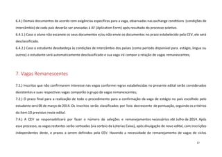 6.4.) Demais documentos de acordo com exigências específicas para a vaga, observadas nas exchange conditions (condições de
intercâmbio) de cada país deverão ser anexadas à AF (Aplication Form) após resultado do processo seletivo.
6.4.1.) Caso o aluno não escaneie os seus documentos e/ou não envie os documentos no prazo estabelecido pela CEV, ele será
desclassificado.
6.4.2.) Caso o estudante desobedeça às condições de intercâmbio dos países (como período disponível para estágio, língua ou
outros) o estudante será automaticamente desclassificado e sua vaga irá compor a relação de vagas remanescentes;

7. Vagas Remanescentes
7.1.) Inscritos que não confirmarem interesse nas vagas conforme regras estabelecidas no presente edital serão considerados
desistentes e suas respectivas vagas comporão o grupo de vagas remanescentes;
7.2.) O prazo final para a realização de todo o procedimento para a confirmação da vaga de estágio no país escolhido pelo
estudante será 06 de março de 2014. Os inscritos serão classificados por lista decrescente de pontuação, seguindo os critérios
do item 10 previstos neste edital.
7.4.) A CEV se responsabilizará por fazer o número de seleções e remanejamentos necessários até Julho de 2014. Após
esse processo, as vagas restantes serão sorteadas (via sorteio da Loterias Caixa), após divulgação de novo edital, com inscrições
independentes deste, e prazos a serem definidos pela CEV. Havendo a necessidade de remanejamento de vagas de ciclos
17

 