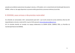 passados por problemas operacionais de qualquer natureza, a CEV poderá, com o consentimento da Coordenação Nacional da
DENEM, utilizar-se das vagas disponíveis no presente edital, garantindo os processos seletivos já ocorridos.

8. DÚVIDAS, casos omissos e não previstos neste edital
8.1.) Deverão ser comunicados à CEV exclusivamente pela CLEV e por escrito através do correio eletrônico oficial da CEV
disponibilizado na lista de e-mails da CEV, à qual as CLEVs possuem intercambiosdenem@gmail.com
8.2.) As decisões deverão ser tomadas nos espaços deliberativos da DENEM (ECEM, COBREM, ROEx, ou Reuniões da
Coordenação Nacional da DENEM).

18

 