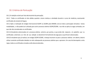10. Critérios de Pontuação
10.1.) A seleção se dará por lista decrescente de pontuação;
10.2.) Todos os certificados só são válidos quando o aluno realizou a atividade durante o curso de medicina, excetuando
certificados de estudo de línguas.
10.3.) Após a realização do estágio internacional SCOPE ou SCORE pela DENEM, zera-se toda a pontuação retroativa nestas
modalidades, e não poderá ser utilizada para outro processo seletivo SCOPE/SCORE; isso não se aplica às vagas sorteadas, em
que não são considerados os certificados.
10.3.1) Estudantes selecionados em processo seletivo anterior, por pontos, e que ainda não viajaram, só poderão usar os
certificados anteriores ao mês de sua seleção se desistirem formalmente da vaga para a qual foram selecionados.
10.4) O estudante que já realizou um estágio SCOPE-SCORE, e deseja inscrever-se para o processo seletivo em aberto, deverá
utilizar somente certificados datados no mês subsequente ao processo seletivo que o aprovara. Em caso de desrespeito a esta
regra, todos os certificados enviados serão desconsiderados.

21

 