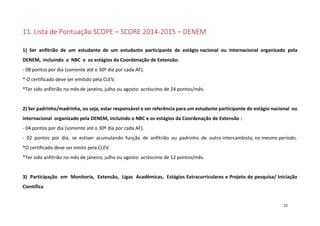 11. Lista de Pontuação SCOPE – SCORE 2014-2015 – DENEM
1) Ser anfitrião de um estudante de um estudante participante de estágio nacional ou internacional organizado pela
DENEM, incluindo o NBC e os estágios da Coordenação de Extensão:
- 08 pontos por dia (somente até o 30º dia por cada AF).
* O certificado deve ser emitido pela CLEV.
*Ter sido anfitrião no mês de janeiro, julho ou agosto: acréscimo de 24 pontos/mês.

2) Ser padrinho/madrinha, ou seja, estar responsável e ser referência para um estudante participante do estágio nacional ou
internacional organizado pela DENEM, incluindo o NBC e os estágios da Coordenação de Extensão :
- 04 pontos por dia (somente até o 30º dia por cada AF).
- 02 pontos por dia, se estiver acumulando função de anfitrião ou padrinho de outro intercambista, no mesmo período.
*O certificado deve ser emito pela CLEV.
*Ter sido anfitrião no mês de janeiro, julho ou agosto: acréscimo de 12 pontos/mês.

3) Participação em Monitoria, Extensão, Ligas Acadêmicas, Estágios Extracurriculares e Projeto de pesquisa/ Iniciação
Científica

22

 