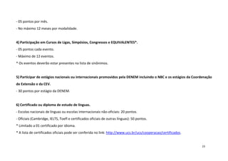 - 05 pontos por mês.
- No máximo 12 meses por modalidade.

4) Participação em Cursos de Ligas, Simpósios, Congressos e EQUIVALENTES*.
- 05 pontos cada evento.
- Máximo de 12 eventos.
* Os eventos deverão estar presentes na lista de sinônimos.

5) Participar de estágios nacionais ou internacionais promovidos pela DENEM incluindo o NBC e os estágios da Coordenação
de Extensão e da CEV.
- 30 pontos por estágio da DENEM.

6) Certificado ou diploma de estudo de línguas.
- Escolas nacionais de línguas ou escolas internacionais não-oficiais: 20 pontos.
- Oficiais (Cambridge, IELTS, Toefl e certificados oficiais de outras línguas): 50 pontos.
* Limitado a 01 certificado por idioma.
* A lista de certificados oficiais pode ser conferida no link: http://www.ucs.br/ucs/cooperacao/certificados.

23

 